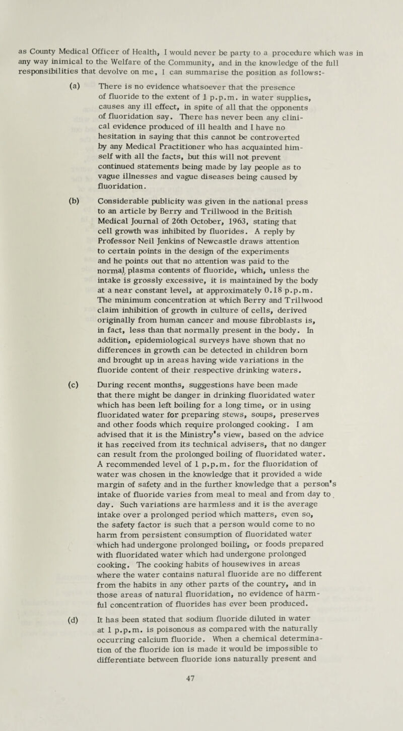 as County Medical Officer of Health, I would never be party to a procedure which was in any way inimical to the Welfare of the Community, and in the knowledge of the full responsibilities that devolve on me, I can summarise the position as follows:- (a) There is no evidence whatsoever that the presence of fluoride to the extent of 1 p.p.m. in water supplies, causes any ill effect, in spite of all that the opponents of fluoridation say. There has never been any clini¬ cal evidence produced of ill health and I have no hesitation in saying that this cannot be controverted by any Medical Practitioner who has acquainted him¬ self with all the facts, but this will not prevent continued statements being made by lay people as to vague illnesses and vague diseases being caused by fluoridation. (b) Considerable publicity was given in the national press to an article by Berry and Trillwood in the British Medical Journal of 26th October, 1963, stating that cell growth was inhibited by fluorides. A reply by Professor Neil Jenkins of Newcastle draws attention to certain points in the design of the experiments and he points out that no attention was paid to the normal plasma contents of fluoride, which, unless the intake is grossly excessive, it is maintained by the body at a near constant level, at approximately 0.18 p.p.m. The minimum concentration at which Berry and Trillwood claim inhibition of growth in culture of cells, derived originally from human cancer and mouse fibroblasts is, in fact, less than that normally present in the body. In addition, epidemiological surveys have shown that no differences in growth can be detected in children bora and brought up in areas having wide variations in the fluoride content of their respective drinking waters. (c) During recent months, suggestions have been made that there might be danger in drinking fluoridated water which has been left boiling for a long time, or in using fluoridated water for preparing stews, soups, preserves and other foods which require prolonged cooking. I am advised that it is the Ministry’s view, based on the advice it has received from its technical advisers, that no danger can result from the prolonged boiling of fluoridated water. A recommended level of 1 p.p.m. for the fluoridation of water was chosen in the knowledge that it provided a wide margin of safety and in the further knowledge that a person’s intake of fluoride varies from meal to meal and from day to day. Such variations are harmless and it is the average intake over a prolonged period which matters, even so, the safety factor is such that a person would come to no harm from persistent consumption of fluoridated water which had undergone prolonged boiling, or foods prepared with fluoridated water which had undergone prolonged cooking. The cooking habits of housewives in areas where the water contains natural fluoride are no different from the habits in any other parts of the country, and in those areas of natural fluoridation, no evidence of harm¬ ful concentration of fluorides has ever been produced. (d) It has been stated that sodium fluoride diluted in water at 1 p.p.m. is poisonous as compared with the naturally occurring calcium fluoride. When a chemical determina¬ tion of the fluoride ion is made it would be impossible to differentiate between fluoride ions naturally present and