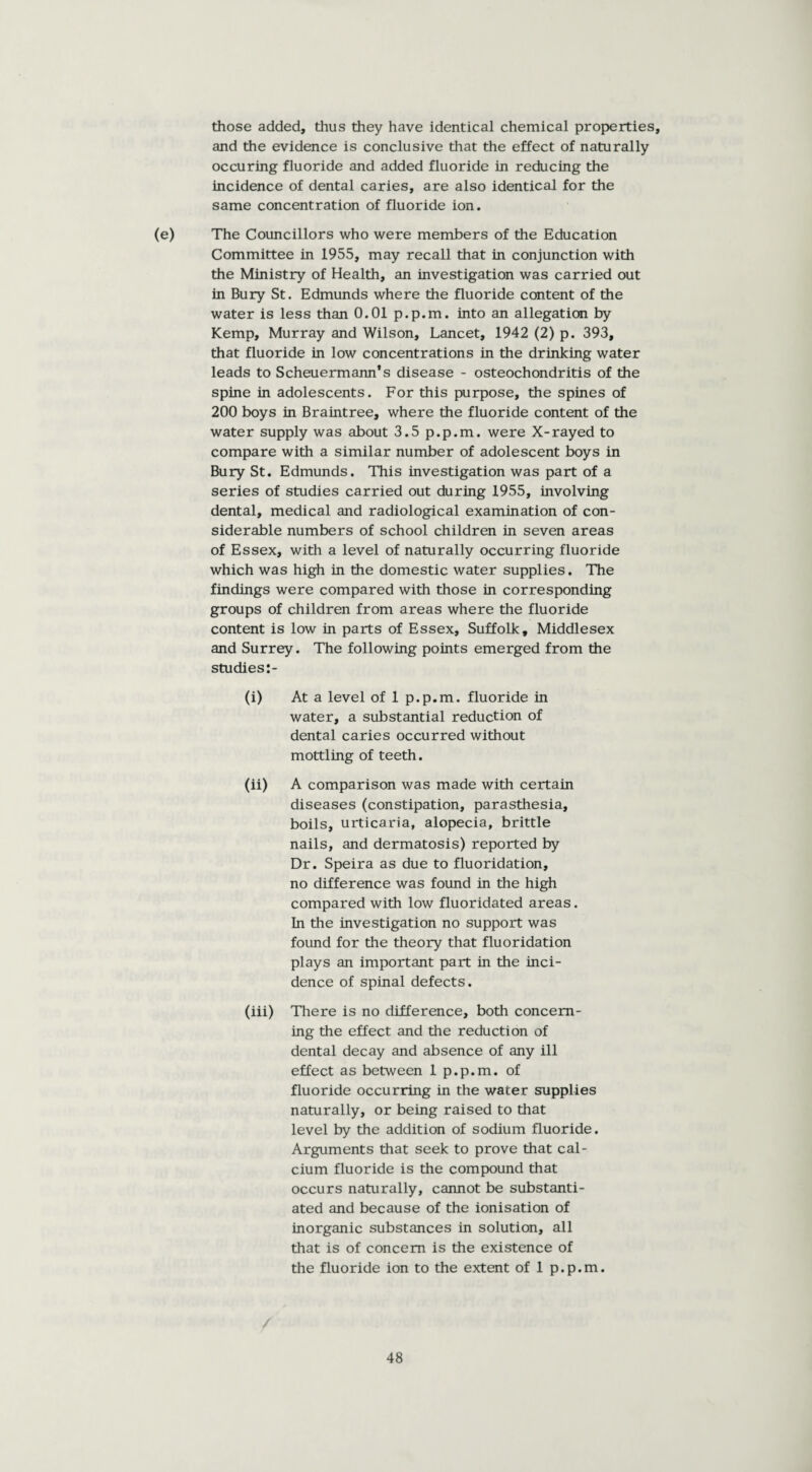 those added, thus they have identical chemical properties, and the evidence is conclusive that the effect of naturally occuring fluoride and added fluoride in reducing the incidence of dental caries, are also identical for the same concentration of fluoride ion. (e) The Councillors who were members of the Education Committee in 1955, may recall that in conjunction with the Ministry of Health, an investigation was carried out in Bury St. Edmunds where the fluoride content of the water is less than 0.01 p.p.m. into an allegation by Kemp, Murray and Wilson, Lancet, 1942 (2) p. 393, that fluoride in low concentrations in the drinking water leads to Scheuermann's disease - osteochondritis of the spine in adolescents. For this purpose, the spines of 200 boys in Braintree, where the fluoride content of the water supply was about 3.5 p.p.m. were X-rayed to compare with a similar number of adolescent boys in Bury St. Edmunds. This investigation was part of a series of studies carried out during 1955, involving dental, medical and radiological examination of con¬ siderable numbers of school children in seven areas of Essex, with a level of naturally occurring fluoride which was high in the domestic water supplies. The findings were compared with those in corresponding groups of children from areas where the fluoride content is low in parts of Essex, Suffolk, Middlesex and Surrey. The following points emerged from the studies:- (i) At a level of 1 p.p.m. fluoride in water, a substantial reduction of dental caries occurred without mottling of teeth. (ii) A comparison was made with certain diseases (constipation, parasthesia, boils, urticaria, alopecia, brittle nails, and dermatosis) reported by Dr. Speira as due to fluoridation, no difference was found in the high compared with low fluoridated areas. In the investigation no support was found for the theory that fluoridation plays an important part in the inci¬ dence of spinal defects. (iii) There is no difference, both concern¬ ing the effect and the reduction of dental decay and absence of any ill effect as between 1 p.p.m. of fluoride occurring in the water supplies naturally, or being raised to that level by the addition of sodium fluoride. Arguments that seek to prove that cal¬ cium fluoride is the compound that occurs naturally, cannot be substanti¬ ated and because of the ionisation of inorganic substances in solution, all that is of concern is the existence of the fluoride ion to the extent of 1 p.p.m.