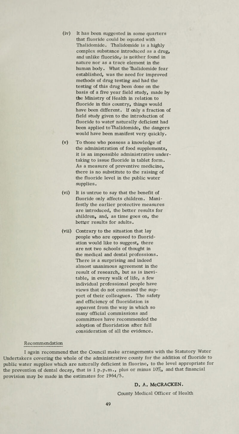 (iv) It has been suggested in some quarters that fluoride could be equated with Thalidomide. Thalidomide is a highly complex substance introduced as a drug, and unlike fluoride, is neither found in nature nor as a trace element in the human body. What the Thalidomide fear established, was the need for improved methods of drug testing and had the testing of this drug been done on the basis of a five year field study, made by the Ministry of Health in relation to fluoride in this country, things would have been different. If only a fraction of field study given to the introduction of fluoride to water naturally deficient had been applied to Thalidomide, the dangers would have been manifest very quickly. (v) To those who possess a knowledge of the administration of food supplements, it is an impossible administrative under¬ taking to issue fluoride in tablet form. As a measure of preventive medicine, there is no substitute to the raising of the fluoride level in the public water supplies. (vi) It is untrue to say that the benefit of fluoride only affects children. Mani¬ festly the earlier protective measures are introduced, the better results for children, and, as time goes on, the better results for adults. (vii) Contrary to the situation that lay people who are opposed to fluorid¬ ation would like to suggest, there are not two schools of thought in the medical and dental professions. There is a surprising and indeed almost unanimous agreement in the result of research, but as is inevi¬ table, in every walk of life, a few individual professional people have views that do not command the sup¬ port of their colleagues. The safety and efficiency of fluoridation is apparent from the way in which so many official commissions and committees have recommended the adoption of fluoridation after full consideration of all the evidence. Recommendation I again recommend that the Council make arrangements with the Statutory Water Undertakers covering the whole of the administrative county for the addition of fluoride to public water supplies which are naturally deficient in fluorine, to the level appropriate for the prevention of dental decay, that is 1 p.p.m., plus or minus 10%, and that financial provision may be made in the estimates for 1964/5. D. A. McCRACKEN. County Medical Officer of Health