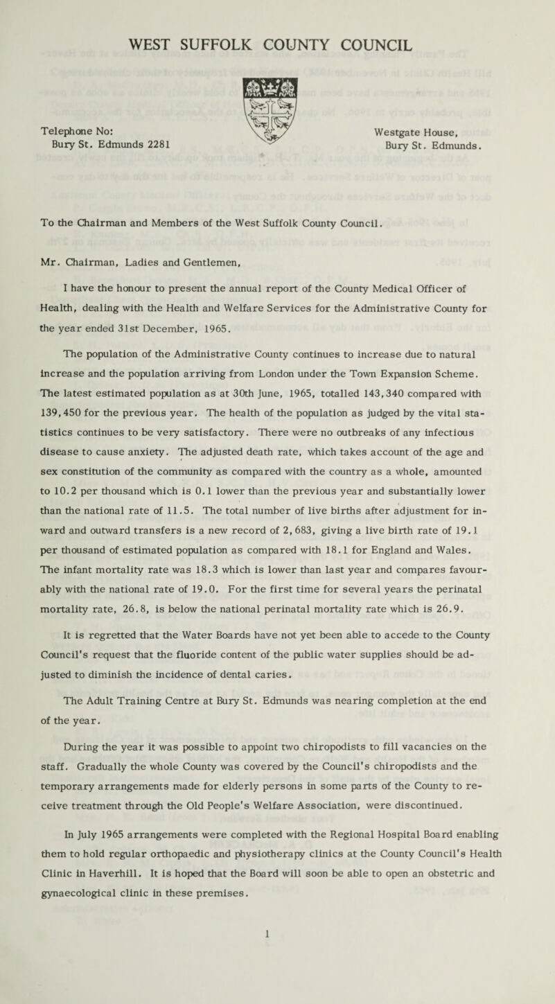 Telephone No: Bury St. Edmunds 2281 Westgate House, Bury St. Edmunds. To the Chairman and Members of the West Suffolk County Council. Mr. Chairman, Ladies and Gentlemen, I have the honour to present the annual report of the County Medical Officer of Health, dealing with the Health and Welfare Services for the Administrative County for the year ended 31st December, 1965. The population of the Administrative County continues to increase due to natural increase and the population arriving from London under the Town Expansion Scheme. The latest estimated population as at 30th June, 1965, totalled 143,340 compared with 139,450 for the previous year. The health of the population as judged by the vital sta¬ tistics continues to be very satisfactory. There were no outbreaks of any infectious disease to cause anxiety. The adjusted death rate, which takes account of the age and sex constitution of the community as compared with the country as a whole, amounted to 10.2 per thousand which is 0.1 lower than the previous year and substantially lower than the national rate of 11.5. The total number of live births after adjustment for in¬ ward and outward transfers is a new record of 2, 683, giving a live birth rate of 19.1 per thousand of estimated population as compared with 18.1 for England and Wales. The infant mortality rate was 18.3 which is lower than last year and compares favour¬ ably with the national rate of 19.0. For the first time for several years the perinatal mortality rate, 26.8, is below the national perinatal mortality rate which is 26.9. It is regretted that the Water Boards have not yet been able to accede to the County Council's request that the fluoride content of the public water supplies should be ad¬ justed to diminish the incidence of dental caries. The Adult Training Centre at Bury St. Edmunds was nearing completion at the end of the year. During the year it was possible to appoint two chiropodists to fill vacancies on the staff. Gradually the whole County was covered by the Council's chiropodists and the temporary arrangements made for elderly persons in some parts of the County to re¬ ceive treatment through the Old People's Welfare Association, were discontinued. In July 1965 arrangements were completed with the Regional Hospital Board enabling them to hold regular orthopaedic and physiotherapy clinics at the County Council's Health Clinic in Haverhill. It is hoped that the Board will soon be able to open an obstetric and gynaecological clinic in these premises.