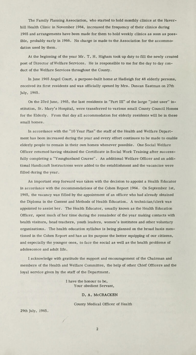 The Family Planning Association, who started to hold monthly clinics at the Haver¬ hill Health Clinic in November 1964, increased the frequency of their clinics during 1965 and arrangements have been made for them to hold weekly clinics as soon as poss¬ ible, probably early in 1966. No charge is made to the Association for the accommo¬ dation used by them. At the beginning of the year Mr. T. H. Higham took up duty to fill the newly created post of Director of Welfare Services. He is responsible to me for the day to day con¬ duct of the Welfare Services throughout the County. In June 1965 Angel Court, a purpose-built home at Hadleigh for 48 elderly persons, received its first residents and was officially opened by Mrs. Duncan Eastman on 27th July, 1965. On the 23rd June, 1965, the last residents in Part III of the large joint user in¬ stitution, St. Mary's Hospital, were transferred to various small County Council Homes for the Elderly. From that day all accommodation for elderly residents will be in these small homes. In accordance with the 10 Year Plan the staff of the Health and Welfare Depart¬ ment has been increased during the year and every effort continues to be made to enable elderly people to remain in their own homes whenever possible. One Social Welfare Officer returned having obtained the Certificate in Social Work Training after success¬ fully completing a Younghusband Course. An additional Welfare Officer and an addi¬ tional Handicraft Instructress were added to the establishment and the vacancies were filled during the year. An important step forward was taken with the decision to appoint a Health Educator in accordance with the recommendations of the Cohen Report 1964. On September 1st, 1965, the vacancy was filled by the appointment of an officer who had already obtained the Diploma in the Content and Methods of Health Education. A technician/clerk was appointed to assist her. The Health Educator, usually known as the Health Education Officer, spent much of her time during the remainder of the year making contacts with health visitors, head teachers, youth leaders, women's institutes and other voluntary organisations. The health education syllabus is being planned on the broad basis men¬ tioned in the Cohen Report and has as its purpose the better equipping of our citizens, and especially the younger ones, to face the social as well as the health problems of adolescence and adult life. I acknowledge with gratitude the support and encouragement of the Chairman and members of the Health and Welfare Committee, the help of other Chief Officers and the loyal service given by the staff of the Department. I have the honour to be, Your obedient Servant, D. A. McCRACKEN County Medical Officer of Health 29th July, 1965.