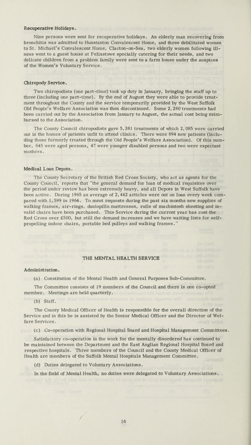 Recuperative Holidays. Nine persons were sent for recuperative holidays. An elderly man recovering from bronchitis was admitted to Hunstanton Convalescent Home, and three debilitated women to St. Michael's Convalescent Home, Clacton-on-Sea, two elderly women following ill¬ ness went to a guest house at Felixstowe specially catering for their needs, and two delicate children from a problem family were sent to a farm house under the auspices of the Women’s Voluntary Service. Chiropody Service. Two chiropodists (one part-time) took up duty in January, bringing the staff up to three (including one part-time). By the end of August they were able to provide treat¬ ment throughout the County and the service temporarily provided by the West Suffolk Old People's Welfare Association was then discontinued. Some 2, 280 treatments had been carried out by the Association from January to August, the actual cost being reim¬ bursed to the Association. The County Council chiropodists gave 5,381 treatments of which 2, 085 were carried out in the homes of patients unfit to attend clinics. There were 694 new patients (inclu¬ ding those formerly treated through the Old People's Welfare Association). Of this num¬ ber, 645 were aged persons, 47 were younger disabled persons and two were expectant mothers. Medical Loan Depots. The County Secretary of the British Red Cross Society, who act as agents for the County Council, reports that the general demand for loan of medical requisites over the period under review has been extremely heavy, and all Depots in West Suffolk have been active. During 1965 an average of 2,442 articles were out on loan every week com¬ pared with 1,599 in 1964. To meet requests during the past six months new supplies of walking frames, air-rings, dunlopillo mattresses, rolls of machintosh sheeting and in¬ valid chairs have been purchased. This Service during the current year has cost the Red Cross over £500, but still the demand increases and we have waiting lists for self- propelling indoor chairs, portable bed pulleys and walking frames. THE MENTAL HEALTH SERVICE Administration. (a) Constitution of the Mental Health and General Purposes Sub-Committee. The Committee consists of 19 members of the Council and there is one co-opted member. Meetings are held quarterly. (b) Staff. The County Medical Officer of Health is responsible for the overall direction of the Service and in this he is assisted by the Senior Medical Officer and the Director of Wel¬ fare Services. (c) Co-operation with Regional Hospital Board and Hospital Management Committees. Satisfactory co-operation in the work for the mentally disordered has continued to be maintained between the Department and the East Anglian Regional Hospital Board and respective hospitals. Three members of the Council and the County Medical Officer of Health are members of the Suffolk Mental Hospitals Management Committee. (d) Duties delegated to Voluntary Associations. In the field of Mental Health, no duties were delegated to Voluntary Associations.