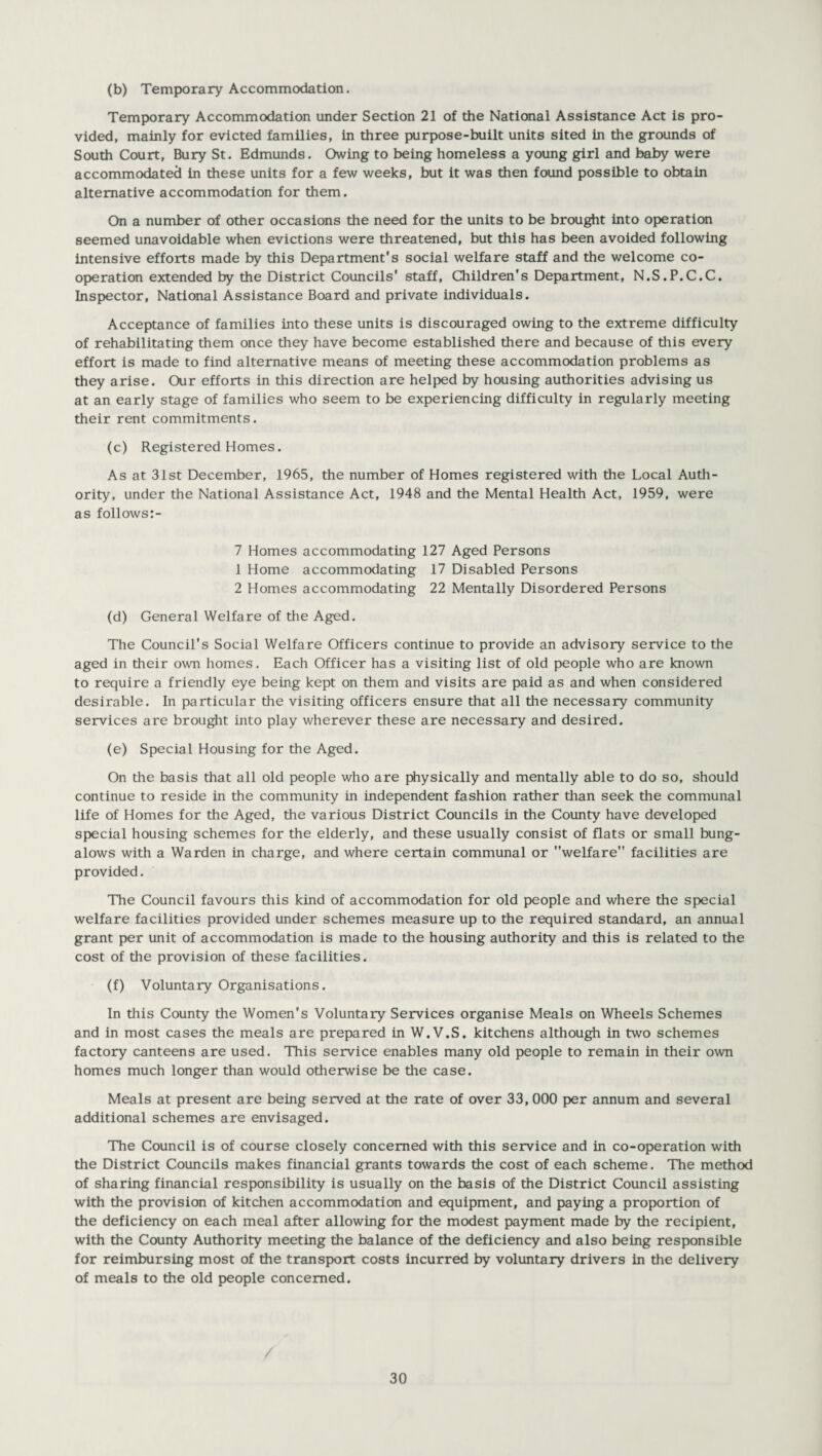 (b) Temporary Accommodation. Temporary Accommodation under Section 21 of the National Assistance Act is pro¬ vided, mainly for evicted families, in three purpose-built units sited in the grounds of South Court, Bury St. Edmunds. Owing to being homeless a young girl and baby were accommodated in these units for a few weeks, but it was then found possible to obtain alternative accommodation for them. On a number of other occasions the need for the units to be brought into operation seemed unavoidable when evictions were threatened, but this has been avoided following intensive efforts made by this Department's social welfare staff and the welcome co¬ operation extended by the District Councils' staff, Children's Department, N.S.P.C.C. Inspector, National Assistance Board and private individuals. Acceptance of families into these units is discouraged owing to the extreme difficulty of rehabilitating them once they have become established there and because of this every effort is made to find alternative means of meeting these accommodation problems as they arise. Our efforts in this direction are helped by housing authorities advising us at an early stage of families who seem to be experiencing difficulty in regularly meeting their rent commitments. (c) Registered Homes. As at 31st December, 1965, the number of Homes registered with the Local Auth¬ ority, under the National Assistance Act, 1948 and the Mental Health Act, 1959, were as follows:- 7 Homes accommodating 127 Aged Persons 1 Home accommodating 17 Disabled Persons 2 Homes accommodating 22 Mentally Disordered Persons (d) General Welfare of the Aged. The Council's Social Welfare Officers continue to provide an advisory service to the aged in their own homes. Each Officer has a visiting list of old people who are known to require a friendly eye being kept on them and visits are paid as and when considered desirable. In particular the visiting officers ensure that all the necessary community services are brought into play wherever these are necessary and desired. (e) Special Housing for the Aged. On the basis that all old people who are physically and mentally able to do so, should continue to reside in the community in independent fashion rather than seek the communal life of Homes for the Aged, the various District Councils in the County have developed special housing schemes for the elderly, and these usually consist of flats or small bung¬ alows with a Warden in charge, and where certain communal or welfare facilities are provided. The Council favours this kind of accommodation for old people and where the special welfare facilities provided under schemes measure up to the required standard, an annual grant per unit of accommodation is made to the housing authority and this is related to the cost of the provision of these facilities. (f) Voluntary Organisations. In this County the Women's Voluntary Services organise Meals on Wheels Schemes and in most cases the meals are prepared in W.V.S. kitchens although in two schemes factory canteens are used. This service enables many old people to remain in their own homes much longer than would otherwise be the case. Meals at present are being served at the rate of over 33, 000 per annum and several additional schemes are envisaged. The Council is of course closely concerned with this service and in co-operation with the District Councils makes financial grants towards the cost of each scheme. The method of sharing financial responsibility is usually on the basis of the District Council assisting with the provision of kitchen accommodation and equipment, and paying a proportion of the deficiency on each meal after allowing for the modest payment made by the recipient, with the County Authority meeting the balance of the deficiency and also being responsible for reimbursing most of the transport costs incurred by voluntary drivers in the delivery of meals to the old people concerned.