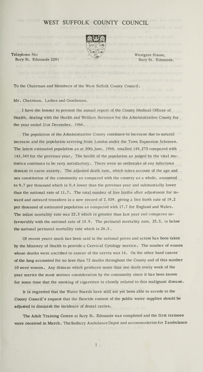 Telephone No: Bury St. Edmunds 2281 Westgate House, Bury St. Edmunds. To the Chairman and Members of the West Suffolk County Council. Mr. Chairman, Ladies and Gentlemen, I have the honour to present the annual report of the County Medical Officer of Health, dealing with the Health and Welfare Services for the Administrative County for the year ended 31st December, 1966. The population of the Administrative County continues to increase due to natural increase and the population arriving from London under the Town Expansion Schemes. The latest estimated population as at 30th-June, 1966, totalled 148,270 compared with 143,340 for the previous year. The health of the population as judged by the vital sta¬ tistics continues to be very satisfactory. There were no outbreaks of any infectious disease to cause anxiety. The adjusted death rate, which takes account of the age and sex constitution of the community as compared with the country as a whole, amounted to 9.7 per thousand which is 0.4 lower than the previous year and substantially lower than the national rate of 11.7. The total number of live births after adjustment for in¬ ward and outward transfers is a new record of 2,839, giving a live birth rate of 19.2 per thousand of estimated population as compared with 17.7 for England and Wales. The infant mortality rate was 22.3 which is greater than last year and compares un¬ favourably with the national rate of 18.9. The perinatal mortality rate, 25.5, is below the national perinatal mortality rate which is 26.3 . Of recent years much has been said in the national press and action has been taken by the Ministry of Health to provide a Cervical Cytology service. The number of women whose deaths were ascribed to cancer of the cervix was 14. On the other hand cancer of the lung accounted for no less than 72 deaths throughout the County and of this number 10 were women. Any disease which produces more than one death every week of the year merits the most serious consideration by the community since it has been known for some time that the smoking of cigarettes is closely related to this malignant disease. It is regretted that the Water Boards have still not yet been able to accede to the County Council's request that the fluoride content of the public water supplies should be adjusted to diminish the incidence of dental caries. The Adult Training Centre at Bury St. Edmunds was completed and the first trainees were received in March. The Sudbury Ambulance Depot and accommodation for 2 ambulance