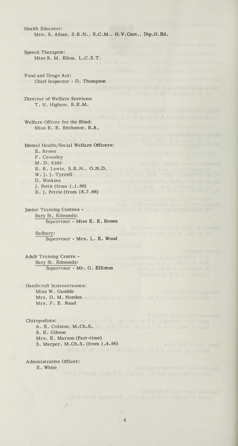 Health Educator: Mrs. S. Afnan, S.R.N., S.C.M., H.V.Cert., Dip.H.Ed. Speech Therapist: Miss B. M. Elton, L.C.S.T. Food and Drugs Act: Chief Inspector - D. Thompson Director of Welfare Services: T. H. Higham, B.E.M. Welfare Officer for the Blind: Miss E. E. Bitchenor, B.A. Mental Health/Social Welfare Officers: E. Brown F. Crossley M. D. Kidd E. R. Lewis, S.R.N., O.N.D. W. J. J. Tyrrell D. Watkins J. Pettit (from 1.1.66) R. J. Petrie (from 18.7.66) Junior Training Centres - Bury St. Edmunds: Supervisor - Miss E. E. Brown Sudbury: Supervisor - Mrs. L. E. Wood Adult Training Centre - Bury St. Edmunds: Supervisor - Mr. G. Elliston Handicraft Instructresses: Miss W. Gamble Mrs. D. M. Norden Mrs. F. E. Read Chiropodists: A. E. Colston, M.Ch.S. B. E. Gibson Mrs. E. Marson (Part-time) S. Marper, M.Ch.S. (from 1.4.66) Administrative Officer: E. White