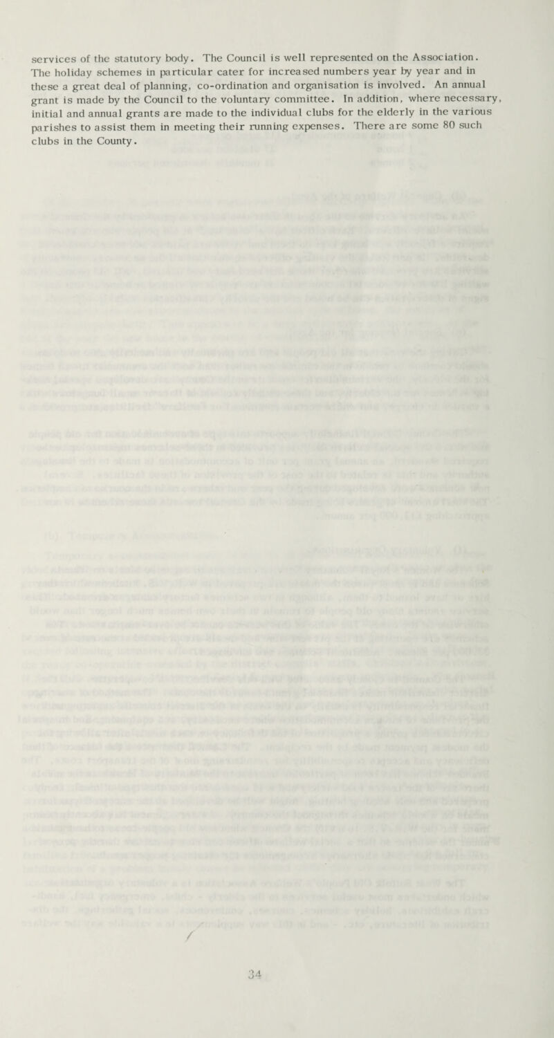services of the statutory body. The Council is well represented on the Association. The holiday schemes in particular cater for increased numbers year by year and in these a great deal of planning, co-ordination and organisation is involved. An annual grant is made by the Council to the voluntary committee. In addition, where necessary, initial and annual grants are made to the individual clubs for the elderly in the various parishes to assist them in meeting their running expenses. There are some 80 such clubs in the County.