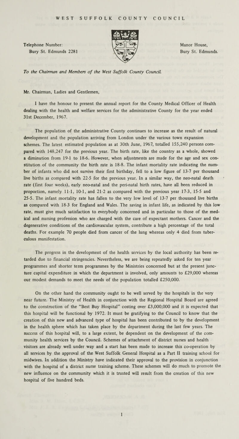 WEST SUFFOLK COUNTY COUNCIL Telephone Number: Bury St. Edmunds 2281 Manor House, Bury St. Edmunds. To the Chairman and Members of the West Suffolk County Council Mr. Chairman, Ladies and Gentlemen, I have the honour to present the annual report for the County Medical Officer of Health dealing with the health and welfare services for the administrative County for the year ended 31st December, 1967. The population of the administrative County continues to increase as the result of natural development and the population arriving from London under the various town expansion schemes. The latest estimated population as at 30th June, 1967, totalled 155,240 persons com¬ pared with 148,247 for the previous year. The birth rate, like the country as a whole, showed a diminution from 191 to 18-6. However, when adjustments are made for the age and sex con¬ stitution of the community the birth rate is 18-8. The infant mortality rate indicating the num¬ ber of infants who did not survive their first birthday, fell to a low figure of 13-7 per thousand live births as compared with 22-5 for the previous year. In a similar way, the neo-natal death rate (first four weeks), early neo-natal and the peri-natal birth rates, have all been reduced in proportion, namely 111, 10-1, and 21-2 as compared with the previous year 17-3, 15-5 and 25-5. The infant mortality rate has fallen to the very low level of 13-7 per thousand live births as compared with 18-3 for England and Wales. The saving in infant life, as indicated by this low rate, must give much satisfaction to everybody concerned and in particular to those of the med¬ ical and nursing profession who are charged with the care of expectant mothers. Cancer and the degenerative conditions of the cardiovascular system, contribute a high percentage of the total deaths. For example 70 people died from cancer of the lung whereas only 4 died from tuber¬ culous manifestation. The progress in the development of the health services by the local authority has been re¬ tarded due to financial stringencies. Nevertheless, we are being repeatedly asked for ten year programmes and shorter term programmes by the Ministries concerned but at the present junc¬ ture capital expenditure in which the department is involved, only amounts to £29,000 whereas our modest demands to meet the needs of the population totalled £250,000. On the other hand the community ought to be well served by the hospitals in the very near future. The Ministry of Health in conjunction with the Regional Hospital Board are agreed to the construction of the “Best Buy Hospital” costing over £3,000,000 and it is expected that this hospital will be functional by 1972. It must be gratifying to the Council to know that the creation of this new and advanced type of hospital has been contributed to by the development in the health sphere which has taken place by the department during the last few years. The success of this hospital will, to a large extent, be dependent on the development of the com¬ munity health services by the Council. Schemes of attachment of district nurses and health visitors are already well under way and a start has been made to increase this co-operation by all services by the approval of the West Suffolk General Hospital as a Part II training school for midwives. In addition the Ministry have indicated their approval to the provision in conjunction with the hospital of a district nurse training scheme. These schemes will do much to promote the new influence on the community which it is trusted will result from the creation of this new hospital of five hundred beds.