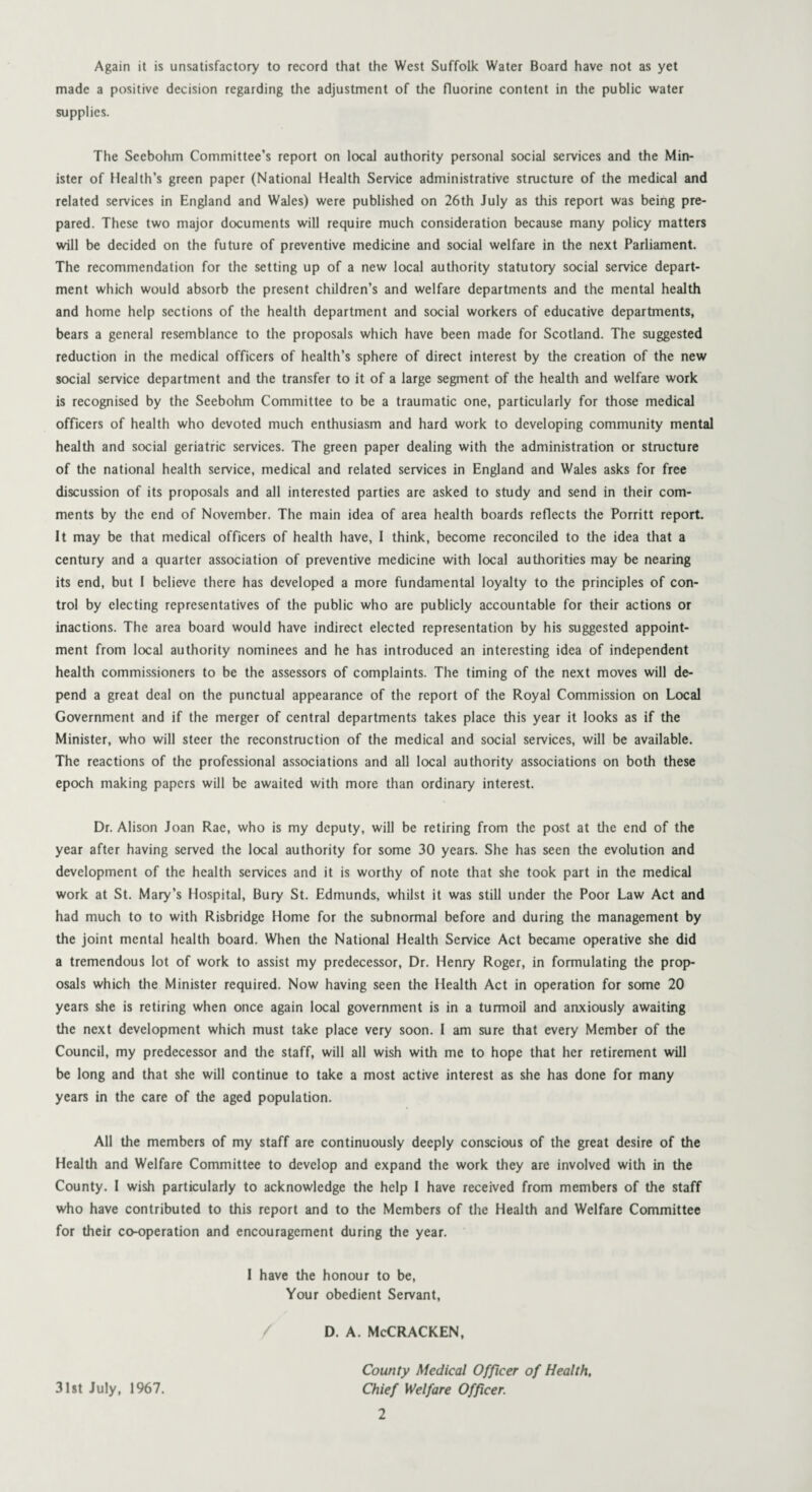 Again it is unsatisfactory to record that the West Suffolk Water Board have not as yet made a positive decision regarding the adjustment of the fluorine content in the public water supplies. The Scebohm Committee’s report on local authority personal social services and the Min¬ ister of Health’s green paper (National Health Service administrative structure of the medical and related services in England and Wales) were published on 26th July as this report was being pre¬ pared. These two major documents will require much consideration because many policy matters will be decided on the future of preventive medicine and social welfare in the next Parliament. The recommendation for the setting up of a new local authority statutory social service depart¬ ment which would absorb the present children’s and welfare departments and the mental health and home help sections of the health department and social workers of educative departments, bears a general resemblance to the proposals which have been made for Scotland. The suggested reduction in the medical officers of health’s sphere of direct interest by the creation of the new social service department and the transfer to it of a large segment of the health and welfare work is recognised by the Seebohm Committee to be a traumatic one, particularly for those medical officers of health who devoted much enthusiasm and hard work to developing community mental health and social geriatric services. The green paper dealing with the administration or structure of the national health service, medical and related services in England and Wales asks for free discussion of its proposals and all interested parties are asked to study and send in their com¬ ments by the end of November. The main idea of area health boards reflects the Porritt report. It may be that medical officers of health have, I think, become reconciled to the idea that a century and a quarter association of preventive medicine with local authorities may be nearing its end, but I believe there has developed a more fundamental loyalty to the principles of con¬ trol by electing representatives of the public who are publicly accountable for their actions or inactions. The area board would have indirect elected representation by his suggested appoint¬ ment from local authority nominees and he has introduced an interesting idea of independent health commissioners to be the assessors of complaints. The timing of the next moves will de¬ pend a great deal on the punctual appearance of the report of the Royal Commission on Local Government and if the merger of central departments takes place this year it looks as if the Minister, who will steer the reconstruction of the medical and social services, will be available. The reactions of the professional associations and all local authority associations on both these epoch making papers will be awaited with more than ordinary interest. Dr. Alison Joan Rac, who is my deputy, will be retiring from the post at tire end of the year after having served the local authority for some 30 years. She has seen the evolution and development of the health services and it is worthy of note that she took part in the medical work at St. Mary’s Hospital, Bury St. Edmunds, whilst it was still under the Poor Law Act and had much to to with Risbridge Home for the subnormal before and during the management by the joint mental health board. When the National Health Service Act became operative she did a tremendous lot of work to assist my predecessor, Dr. Henry Roger, in formulating the prop¬ osals which the Minister required. Now having seen the Health Act in operation for some 20 years she is retiring when once again local government is in a turmoil and anxiously awaiting the next development which must take place very soon. I am sure that every Member of the Council, my predecessor and the staff, will all wish with me to hope that her retirement will be long and that she will continue to take a most active interest as she has done for many years in the care of the aged population. All the members of my staff are continuously deeply conscious of the great desire of the Health and Welfare Committee to develop and expand the work they are involved with in the County. I wish particularly to acknowledge the help I have received from members of the staff who have contributed to this report and to the Members of the Health and Welfare Committee for their co-operation and encouragement during the year. I have the honour to be, Your obedient Servant, d. a. McCracken, County Medical Officer of Health, Chief Welfare Officer. 31st July, 1967.