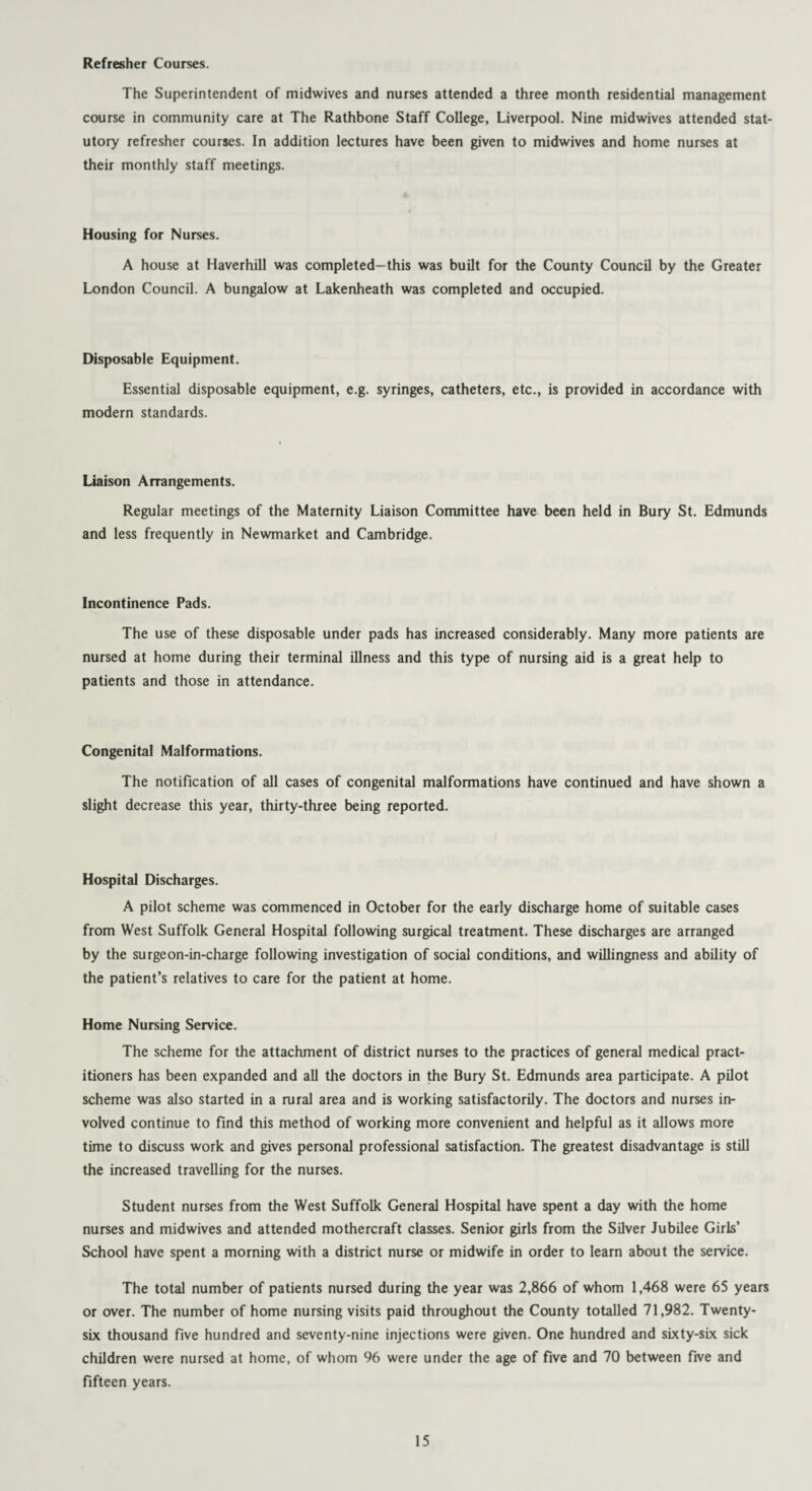 Refresher Courses. The Superintendent of midwives and nurses attended a three month residential management course in community care at The Rathbone Staff College, Liverpool. Nine midwives attended stat¬ utory refresher courses. In addition lectures have been given to midwives and home nurses at their monthly staff meetings. Housing for Nurses. A house at Haverhill was completed—this was built for the County Council by the Greater London Council. A bungalow at Lakenheath was completed and occupied. Disposable Equipment. Essential disposable equipment, e.g. syringes, catheters, etc., is provided in accordance with modern standards. Liaison Arrangements. Regular meetings of the Maternity Liaison Committee have been held in Bury St. Edmunds and less frequently in Newmarket and Cambridge. Incontinence Pads. The use of these disposable under pads has increased considerably. Many more patients are nursed at home during their terminal illness and this type of nursing aid is a great help to patients and those in attendance. Congenital Malformations. The notification of all cases of congenital malformations have continued and have shown a slight decrease this year, thirty-three being reported. Hospital Discharges. A pilot scheme was commenced in October for the early discharge home of suitable cases from West Suffolk General Hospital following surgical treatment. These discharges are arranged by the surgeon-in-charge following investigation of social conditions, and willingness and ability of the patient’s relatives to care for the patient at home. Home Nursing Service. The scheme for the attachment of district nurses to the practices of general medical pract¬ itioners has been expanded and all the doctors in the Bury St. Edmunds area participate. A pilot scheme was also started in a rural area and is working satisfactorily. The doctors and nurses in¬ volved continue to find this method of working more convenient and helpful as it allows more time to discuss work and gives personal professional satisfaction. The greatest disadvantage is still the increased travelling for the nurses. Student nurses from the West Suffolk General Hospital have spent a day with the home nurses and midwives and attended mothercraft classes. Senior girls from the Silver Jubilee Girls’ School have spent a morning with a district nurse or midwife in order to learn about the service. The total number of patients nursed during the year was 2,866 of whom 1,468 were 65 years or over. The number of home nursing visits paid throughout the County totalled 71,982. Twenty- six thousand five hundred and seventy-nine injections were given. One hundred and sixty-six sick children were nursed at home, of whom 96 were under the age of five and 70 between five and fifteen years.