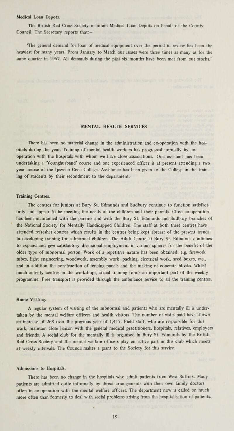 Medical Loan Depots. The British Red Cross Society maintain Medical Loan Depots on behalf of the County Council. The Secretary reports that: — ‘The general demand for loan of medical equipment over the period in review has been the heaviest for many years. From January to March our issues were three times as many as for the same quarter in 1967. All demands during the past six months have been met from our stocks.’ MENTAL HEALTH SERVICES There has been no material change in the administration and co-operation with the hos¬ pitals during the year. Training of mental health workers has progressed normally by co¬ operation with the hospitals with whom we have close associations. One assistant has been undertaking a ‘Younghusband’ course and one experienced officer is at present attending a two year course at the Ipswich Civic College. Assistance has been given to the College in the train¬ ing of students by their secondment to the department. Training Centres. The centres for juniors at Bury St. Edmunds and Sudbury continue to function satisfact¬ orily and appear to be meeting the needs of the children and their parents. Close co-operation has been maintained with the parents and with the Bury St. Edmunds and Sudbury branches of the National Society for Mentally Handicapped Children. The staff at both these centres have attended refresher courses which results in the centres being kept abreast of the present trends in developing training for subnormal children. The Adult Centre at Bury St. Edmunds continues to expand and give satisfactory diversional employment in various spheres for the benefit of the older type of subnormal person. Work of a repetitive nature has been obtained, e.g. firework tubes, light engineering, woodwork, assembly work, packing, electrical work, seed boxes, etc., and in addition the construction of fencing panels and the making of concrete blocks. Whilst much activity centres in the workshops, social training forms an important part of the weekly programme. Free transport is provided through the ambulance service to all the training centres. Home Visiting. A regular system of visiting of the subnormal and patients who are mentally ill is under¬ taken by the mental welfare officers and health visitors. The number of visits paid have shown an increase of 268 over the previous year of 1,417. Field staff, who are responsible for this work, maintain close liaison with the general medical practitioners, hospitals, relatives, employers and friends. A social club for the mentally ill is organised in Bury St. Edmunds by the British Red Cross Society and the mental welfare officers play an active part in this club which meets at weekly intervals. The Council makes a grant to the Society for this service. Admissions to Hospitals. There has been no change in the hospitals who admit patients from West Suffolk. Many patients are admitted quite informally by direct arrangements with their own family doctors often in co-operation with the mental welfare officers. The department now is called on much more often than formerly to deal with social problems arising from the hospitalisation of patients.