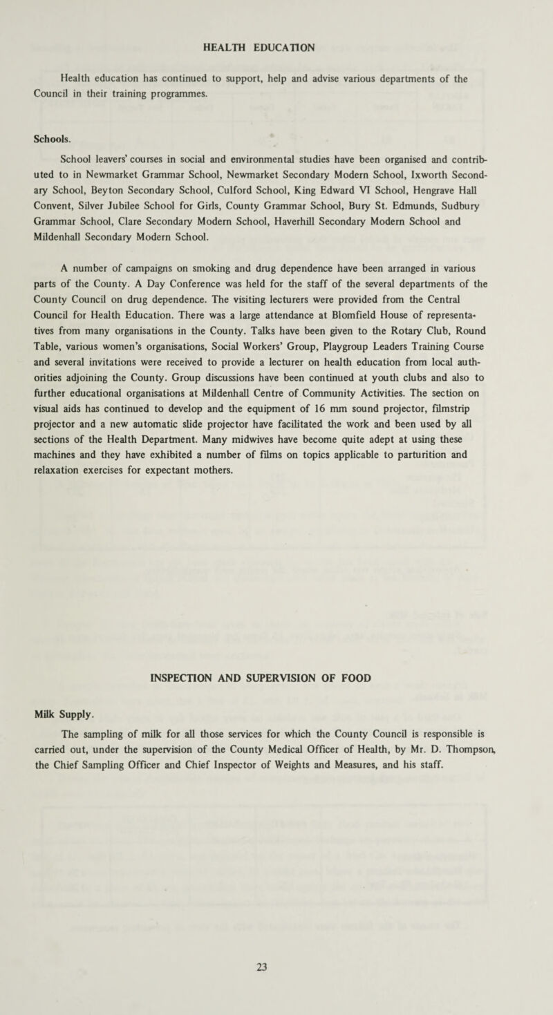 HEALTH EDUCATION Health education has continued to support, help and advise various departments of the Council in their training programmes. Schools. School leavers’ courses in social and environmental studies have been organised and contrib¬ uted to in Newmarket Grammar School, Newmarket Secondary Modern School, Ixworth Second¬ ary School, Beyton Secondary School, Culford School, King Edward VI School, Hengrave Hall Convent, Silver Jubilee School for Girls, County Grammar School, Bury St. Edmunds, Sudbury Grammar School, Clare Secondary Modem School, Haverhill Secondary Modern School and Mildenhall Secondary Modern School. A number of campaigns on smoking and drug dependence have been arranged in various parts of the County. A Day Conference was held for the staff of the several departments of the County Council on drug dependence. The visiting lecturers were provided from the Central Council for Health Education. There was a large attendance at Blomfield House of representa¬ tives from many organisations in the County. Talks have been given to the Rotary Club, Round Table, various women’s organisations, Social Workers’ Group, Playgroup Leaders Training Course and several invitations were received to provide a lecturer on health education from local auth¬ orities adjoining the County. Group discussions have been continued at youth clubs and also to further educational organisations at Mildenhall Centre of Community Activities. The section on visual aids has continued to develop and the equipment of 16 mm sound projector, filmstrip projector and a new automatic slide projector have facilitated the work and been used by all sections of the Health Department. Many midwives have become quite adept at using these machines and they have exhibited a number of films on topics applicable to parturition and relaxation exercises for expectant mothers. INSPECTION AND SUPERVISION OF FOOD Milk Supply. The sampling of milk for all those services for which the County Council is responsible is carried out, under the supervision of the County Medical Officer of Health, by Mr. D. Thompson, the Chief Sampling Officer and Chief Inspector of Weights and Measures, and his staff.