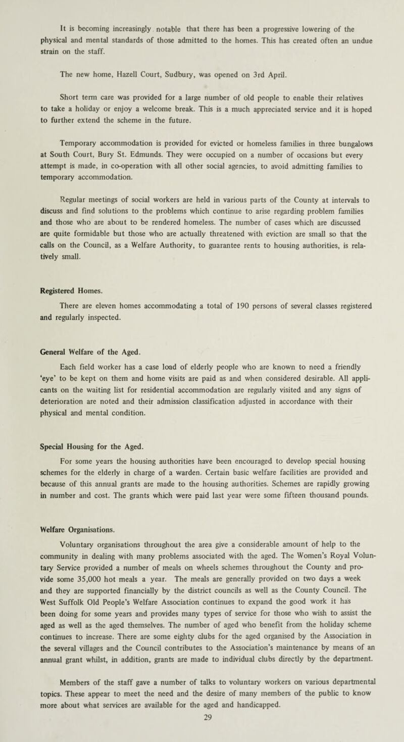 It is becoming increasingly notable that there has been a progressive lowering of the physical and mental standards of those admitted to the homes. This has created often an undue strain on the staff. The new home, Hazell Court, Sudbury, was opened on 3rd April. Short term care was provided for a large number of old people to enable their relatives to take a holiday or enjoy a welcome break. This is a much appreciated service and it is hoped to further extend the scheme in the future. Temporary accommodation is provided for evicted or homeless families in three bungalows at South Court, Bury St. Edmunds. They were occupied on a number of occasions but every attempt is made, in co-operation with all other social agencies, to avoid admitting families to temporary accommodation. Regular meetings of social workers are held in various parts of the County at intervals to discuss and find solutions to the problems which continue to arise regarding problem families and those who are about to be rendered homeless. The number of cases which are discussed are quite formidable but those who are actually threatened with eviction are small so that the calls on the Council, as a Welfare Authority, to guarantee rents to housing authorities, is rela¬ tively small. Registered Homes. There are eleven homes accommodating a total of 190 persons of several classes registered and regularly inspected. General Welfare of the Aged. Each field worker has a case load of elderly people who are known to need a friendly ‘eye’ to be kept on them and home visits are paid as and when considered desirable. All appli¬ cants on the waiting list for residential accommodation are regularly visited and any signs of deterioration are noted and their admission classification adjusted in accordance with their physical and mental condition. Special Housing for the Aged. For some years the housing authorities have been encouraged to develop special housing schemes for the elderly in charge of a warden. Certain basic welfare facilities are provided and because of this annual grants are made to the housing authorities. Schemes are rapidly growing in number and cost. The grants which were paid last year were some fifteen thousand pounds. Welfare Organisations. Voluntary organisations throughout the area give a considerable amount of help to the community in dealing with many problems associated with the aged. The Women’s Royal Volun¬ tary Service provided a number of meals on wheels schemes throughout the County and pro¬ vide some 35,000 hot meals a year. The meals are generally provided on two days a week and they are supported financially by the district councils as well as the County Council. The West Suffolk Old People’s Welfare Association continues to expand the good work it has been doing for some years and provides many types of service for those who wish to assist the aged as well as the aged themselves. The number of aged who benefit from the holiday scheme continues to increase. There are some eighty clubs for the aged organised by the Association in the several villages and the Council contributes to the Association’s maintenance by means of an annual grant whilst, in addition, grants are made to individual clubs directly by the department. Members of the staff gave a number of talks to voluntary workers on various departmental topics. These appear to meet the need and the desire of many members of the public to know more about what services are available for the aged and handicapped.