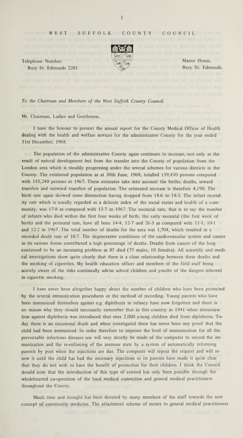 WEST SUFFOLK COUNTY COUNCIL Telephone Number: Bury St. Edmunds 2281 Manor House, Bury St. Edmunds. To the Chairman and Members of the West Suffolk County Council. Mr. Chairman, Ladies and Gentlemen, I have the honour to present the annual report for the County Medical Officer of Health dealing with the health and welfare services for the administrative County for the year ended 31st December, 1968. The population of the administrative County again continues to increase, not only as the result of natural development but from the transfer into the County of population from the London area which is steadily progressing under the several schemes for various districts in the County. The estimated population as at 30th June, 1968, totalled 159,430 persons compared with 155,240 persons in 1967. These estimates take into account the births, deaths, inward transfers and outward transfers of population. The estimated increase is therefore 4,190. The birth rate again showed some diminution having dropped from 18-6 to 18-3. The infant mortal¬ ity rate which is usually regarded as a delicate index of the social status and health of a com¬ munity, was 17-8 as compared with 13-7 in 1967. The neonatal rate, that is to say the number of infants who died within the first four weeks of birth, the early neonatal (the first week of birth) and the perinatal rate, have all been 14-4, 12-7 and 26-3 as compared with 11-1, 10-1 and 12-2 in 1967. The total number of deaths for the area was 1,704, which resulted in a recorded death rate of 10-7. The degenerative conditions of the cardio-vascular system and cancer in its various forms contributed a high percentage of deaths. Deaths from cancer of the lung continued to be an increasing problem as 85 died (75 males, 10 females). All scientific and medi¬ cal investigations show quite clearly that there is a close relationship between these deaths and the smoking of cigarettes. My health education officer and members of the field staff being acutely aware of the risks continually advise school children and youths of the dangers inherent in cigarette smoking. I have never been altogether happy about the number of children who have been protected by the several immunization procedures or the method of recording. Young parents who have been immunized themselves against e.g. diphtheria in infancy have now forgotten and there is no reason why they should necessarily remember that in this country in 1941 when immuniza¬ tion against diphtheria was introduced that over 2,000 young children died from diphtheria. To¬ day there is an occasional death and when investigated there has never been any proof that the child had been immunized. In order therefore to improve the level of immunization for all the preventable infectious diseases use will very shortly be made of the computer to record the im¬ munization and the re-enforcing of the immune state by a system of automatically informing parents by post when the injections are due. The computer will repeat the request and will re¬ new it until the child has had the necessary injections or its parents have made it quite clear that they do not wish to have the benefit of protection for their children. I think the Council should note that the introduction of this type of control has only been possible through the wholehearted co-operation of the local medical committee and general medical practitioners throughout the County. Much time and thought has been devoted by many members of the staff towards the new concept of community medicine. The attachment scheme of nurses to general medical practitioners