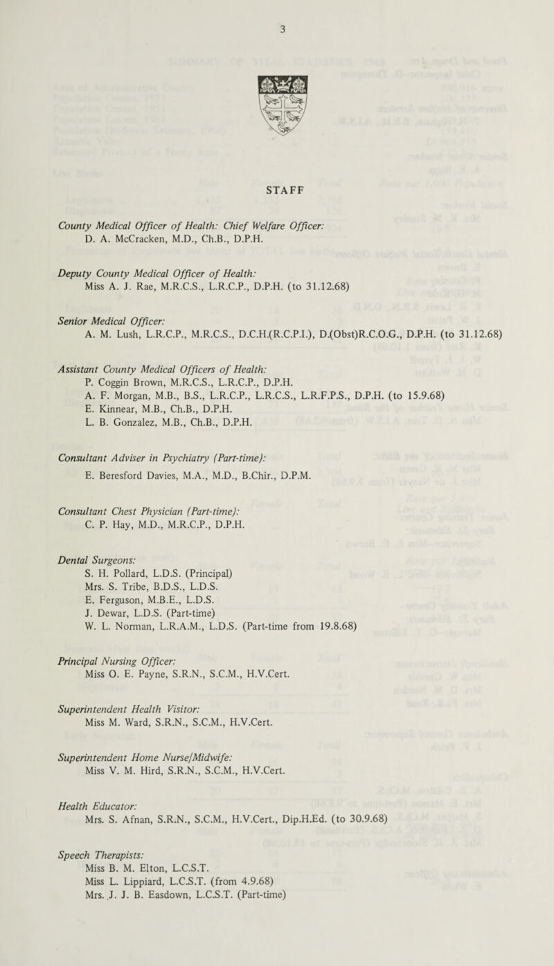 STAFF County Medical Officer of Health: Chief Welfare Officer: D. A. McCracken, M.D., Ch.B., D.P.H. Deputy County Medical Officer of Health: Miss A. J. Rae, M.R.C.S., L.R.C.P., D.P.H. (to 31.12.68) Senior Medical Officer: A. M. Lush, L.R.C.P., M.R.C.S., D.C.H.(R.C.P.L), D.(Obst)R.C.O.G., D.P.H. (to 31.12.68) Assistant County Medical Officers of Health: P. Coggin Brown, M.R.C.S., L.R.C.P., D.P.H. A. F. Morgan, M.B., B.S., L.R.C.P., L.R.C.S., L.R.F.P.S., D.P.H. (to 15.9.68) E. Kinnear, M.B., Ch.B., D.P.H. L. B. Gonzalez, M.B., Ch.B., D.P.H. Consultant Adviser in Psychiatry (Part-time): E. Beresford Davies, M.A., M.D., B.Chir., D.P.M. Consultant Chest Physician (Part-time): C. P. Hay, M.D., M.R.C.P., D.P.H. Dental Surgeons: S. H. Pollard, L.D.S. (Principal) Mrs. S. Tribe, B.D.S., L.D.S. E. Ferguson, M.B.E., L.D.S. J. Dewar, L.D.S. (Part-time) W. L. Norman, L.R.A.M., L.D.S. (Part-time from 19.8.68) Principal Nursing Officer: Miss 0. E. Payne, S.R.N., S.C.M., H.V.Cert. Superintendent Health Visitor: Miss M. Ward, S.R.N., S.C.M., H.V.Cert. Superintendent Home Nurse/Midwife: Miss V. M. Hird, S.R.N., S.C.M., H.V.Cert. Health Educator: Mrs. S. Afnan, S.R.N., S.C.M., H.V.Cert., Dip.H.Ed. (to 30.9.68) Speech Therapists: Miss B. M. Elton, L.C.S.T. Miss L. Lippiard, L.C.S.T. (from 4.9.68) Mrs. J. J. B. Easdown, L.C.S.T. (Part-time)