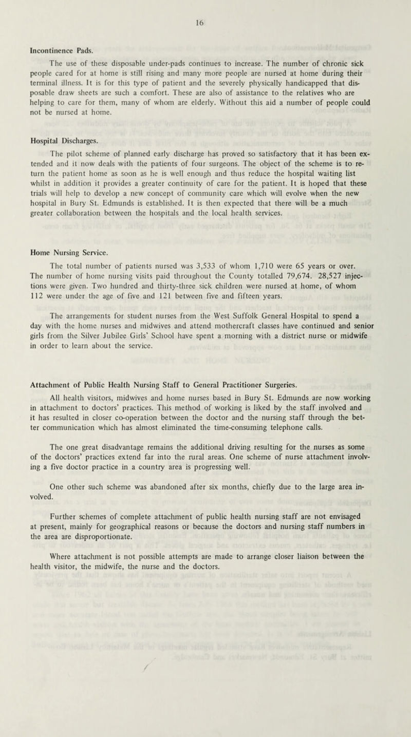 Incontinence Pads. The use of these disposable under-pads continues to increase. The number of chronic sick people cared for at home is still rising and many more people are nursed at home during their terminal illness. It is for this type of patient and the severely physically handicapped that dis¬ posable draw sheets are such a comfort. These are also of assistance to the relatives who are helping to care for them, many of whom are elderly. Without this aid a number of people could not be nursed at home. Hospital Discharges. The pilot scheme of planned early discharge has proved so satisfactory that it has been ex tended and it now deals with the patients of four surgeons. The object of the scheme is to re¬ turn the patient home as soon as he is well enough and thus reduce the hospital waiting list whilst in addition it provides a greater continuity of care for the patient. It is hoped that these trials will help to develop a new concept of community care which will evolve when the new hospital in Bury St. Edmunds is established. It is then expected that there will be a much greater collaboration between the hospitals and the local health services. Home Nursing Service. The total number of patients nursed was 3,533 of whom 1,710 were 65 years or over. The number of home nursing visits paid throughout the County totalled 79,674. 28,527 injec¬ tions were given. Two hundred and thirty-three sick children were nursed at home, of whom 112 were under the age of five and 121 between five and fifteen years. The arrangements for student nurses from the West Suffolk General Hospital to spend a day with the home nurses and midwives and attend mothercraft classes have continued and senior girls from the Silver Jubilee Girls’ School have spent a morning with a district nurse or midwife in order to learn about the service. Attachment of Public Health Nursing Staff to General Practitioner Surgeries. All health visitors, midwives and home nurses based in Bury St. Edmunds are now working in attachment to doctors’ practices. This method of working is liked by the staff involved and it has resulted in closer co-operation between the doctor and the nursing staff through the bet¬ ter communication which has almost eliminated the time-consuming telephone calls. The one great disadvantage remains the additional driving resulting for the nurses as some of the doctors’ practices extend far into the rural areas. One scheme of nurse attachment involv¬ ing a five doctor practice in a country area is progressing well. One other such scheme was abandoned after six months, chiefly due to the large area in¬ volved. Further schemes of complete attachment of public health nursing staff are not envisaged at present, mainly for geographical reasons or because the doctors and nursing staff numbers in the area are disproportionate. Where attachment is not possible attempts are made to arrange closer liaison between the health visitor, the midwife, the nurse and the doctors.