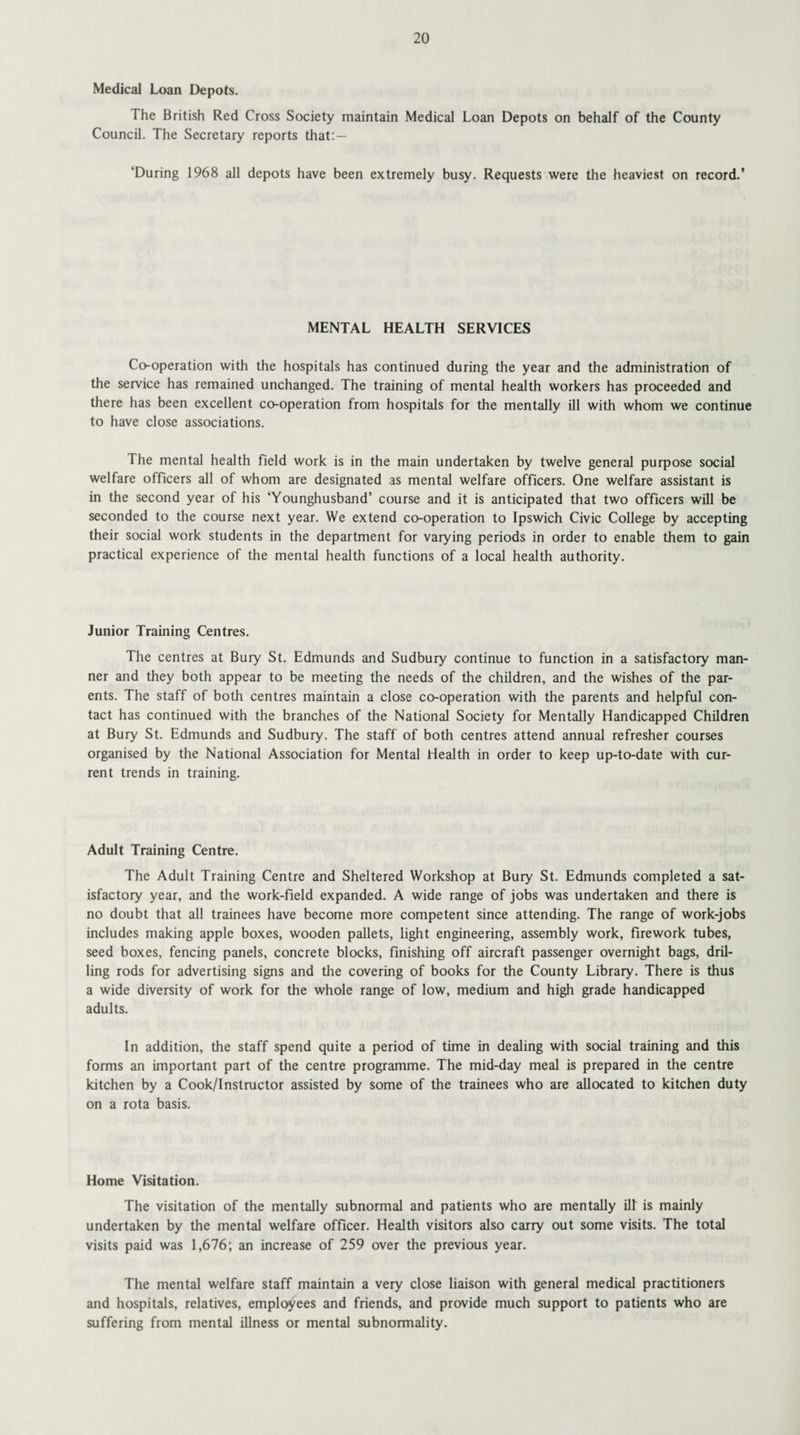 Medical Loan Depots. The British Red Cross Society maintain Medical Loan Depots on behalf of the County Council. The Secretary reports that: — ‘During 1968 all depots have been extremely busy. Requests were the heaviest on record.’ MENTAL HEALTH SERVICES Co-operation with the hospitals has continued during the year and the administration of the service has remained unchanged. The training of mental health workers has proceeded and there has been excellent co-operation from hospitals for the mentally ill with whom we continue to have close associations. The mental health field work is in the main undertaken by twelve general purpose social welfare officers all of whom are designated as mental welfare officers. One welfare assistant is in the second year of his ‘Younghusband’ course and it is anticipated that two officers will be seconded to the course next year. We extend co-operation to Ipswich Civic College by accepting their social work students in the department for varying periods in order to enable them to gain practical experience of the mental health functions of a local health authority. Junior Training Centres. The centres at Bury St. Edmunds and Sudbury continue to function in a satisfactory man¬ ner and they both appear to be meeting the needs of the children, and the wishes of the par¬ ents. The staff of both centres maintain a close co-operation with the parents and helpful con¬ tact has continued with the branches of the National Society for Mentally Handicapped Children at Bury St. Edmunds and Sudbury. The staff of both centres attend annual refresher courses organised by the National Association for Mental Health in order to keep up-to-date with cur¬ rent trends in training. Adult Training Centre. The Adult Training Centre and Sheltered Workshop at Bury St. Edmunds completed a sat¬ isfactory year, and the work-field expanded. A wide range of jobs was undertaken and there is no doubt that all trainees have become more competent since attending. The range of work-jobs includes making apple boxes, wooden pallets, light engineering, assembly work, firework tubes, seed boxes, fencing panels, concrete blocks, finishing off aircraft passenger overnight bags, dril¬ ling rods for advertising signs and the covering of books for the County Library. There is thus a wide diversity of work for the whole range of low, medium and high grade handicapped adults. In addition, the staff spend quite a period of time in dealing with social training and this forms an important part of the centre programme. The mid-day meal is prepared in the centre kitchen by a Cook/Instructor assisted by some of the trainees who are allocated to kitchen duty on a rota basis. Home Visitation. The visitation of the mentally subnormal and patients who are mentally ill is mainly undertaken by the mental welfare officer. Health visitors also carry out some visits. The total visits paid was 1,676; an increase of 259 over the previous year. The mental welfare staff maintain a very close liaison with general medical practitioners and hospitals, relatives, employees and friends, and provide much support to patients who are suffering from mental illness or mental subnormality.