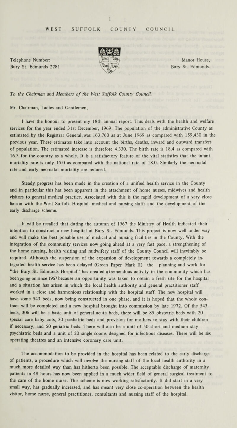 WEST SUFFOLK COUNTY COUNCIL Telephone Number: Bury St. Edmunds 2281 Manor House, Bury St. Edmunds. To the Chairman and Members of the West Suffolk County Council. Mr. Chairman, Ladies and Gentlemen, I have the honour to present my 18th annual report. This deals with the health and welfare services for the year ended 31st December, 1969. The population of the administrative County as estimated by the Registrar General, was 163,760 as at June 1969 as compared with 159,430 in the previous year. These estimates take into account the births, deaths, inward and outward transfers of population. The estimated increase is therefore 4,330. The birth rate is 18.4 as compared with 16.3 for the country as a whole. It is a satisfactory feature of the vital statistics that the infant mortality rate is only 15.0 as compared with the national rate of 18.0. Similarly the neo-natal rate and early neo-natal mortality are reduced. Steady progress has been made in the creation of a unified health service in the County and in particular this has been apparent in the attachment of home nurses, midwives and health visitors to general medical practice. Associated with this is the rapid development of a very close liaison with the West Suffolk Hospital medical and nursing staffs and the development of the early discharge scheme. It will be recalled that during the autumn of 1967 the Ministry of Health indicated their intention to construct a new hospital at Bury St. Edmunds. This project is now well under way and will make the best possible use of medical and nursing facilities in the County. With the integration of the community services now going ahead at a very fast pace, a strengthening of the home nursing, health visiting and midwifery staff of the County Council will inevitably be required. Although the suspension of the expansion of development towards a completely in¬ tegrated health service has been delayed (Green Paper Mark II) the planning and work for “the Bury St. Edmunds Hospital” has created a tremendous activity in the community which has been going on since 1967 because an opportunity was taken to obtain a fresh site for the hospital and a situation has arisen in which the local health authority and general practitioner staff worked in a close and harmonious relationship with the hospital staff. The new hospital will have some 543 beds, now being constructed in one phase, and it is hoped that the whole con¬ tract will be completed and a new hospital brought into commission by late 1972. Of the 543 beds, 306 will be a basic unit of general acute beds, there will be 85 obstetric beds with 20 special care baby cots, 30 paediatric beds and provision for mothers to stay with their children if necessary, and 50 geriatric beds. There will also be a unit of 50 short and medium stay psychiatric beds and a unit of 20 single rooms designed for infectious diseases. There will be six operating theatres and an intensive coronary care unit. The accommodation to be provided in the hospital has been related to the early discharge of patients, a procedure which will involve the nursing staff of the local health authority in a much more detailed way than has hitherto been possible. The acceptable discharge of maternity patients in 48 hours has now been applied in a much wider field of general surgical treatment to the care of the home nurse. This scheme is now working satisfactorily. It did start in a very small way, has gradually increased, and has meant very close co-operation between the health visitor, home nurse, general practitioner, consultants and nursing staff of the hospital.