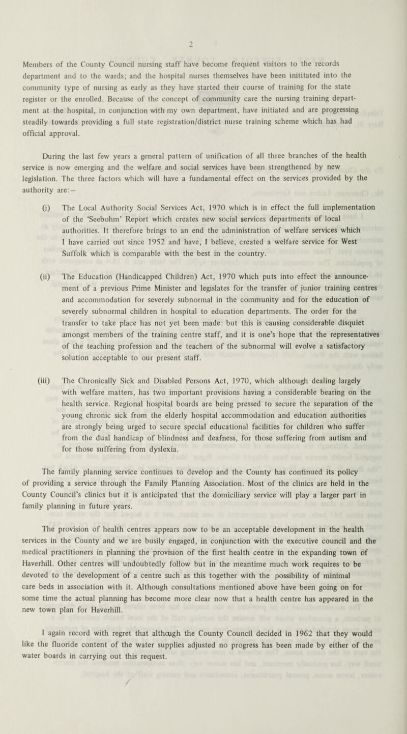 Members of the County Council nursing staff have become frequent visitors to the records department and to the wards; and the hospital nurses themselves have been inititated into the community type of nursing as early as they have started their course of training for the state register or the enrolled. Because of the concept of community care the nursing training depart¬ ment at the hospital,, in conjunction with my own department, have initiated and are progressing steadily towards providing a full state registration/district nurse training scheme which has had official approval. During the last few years a general pattern of unification of all three branches of the health service is now emerging and the welfare and social services have been strengthened by new legislation. The three factors which will have a fundamental effect on the services provided by the authority are: — (i) The Local Authority Social Services Act, 1970 which is in effect the full implementation of the ‘Seebohm’ Report which creates new social services departments of local authorities. It therefore brings to an end the administration of welfare services which I have carried out since 1952 and have, I believe, created a welfare service for West Suffolk which is comparable with the best in the country. (ii) The Education (Handicapped Children) Act, 1970 which puts into effect the announce¬ ment of a previous Prime Minister and legislates for the transfer of junior training centres and accommodation for severely subnormal in the community and for the education of severely subnormal children in hospital to education departments. The order for the transfer to take place has not yet been made: but this is causing considerable disquiet amongst members of the training centre staff, and it is one’s hope that the representatives of the teaching profession and the teachers of the subnormal will evolve a satisfactory solution acceptable to our present staff. (iii) The Chronically Sick and Disabled Persons Act, 1970, which although dealing largely with welfare matters, has two important provisions having a considerable bearing on the health service. Regional hospital boards are being pressed to secure the separation of the young chronic sick from the elderly hospital accommodation and education authorities are strongly being urged to secure special educational facilities for children who suffer from the dual handicap of blindness and deafness, for those suffering from autism and for those suffering from dyslexia. The family planning service continues to develop and the County has continued its policy of providing a service through the Family Planning Association. Most of the clinics are held in the County Council’s clinics but it is anticipated that the domiciliary service will play a larger part in family planning in future years. The provision of health centres appears now to be an acceptable development in the health services in the County and we are busily engaged, in conjunction with the executive council and the medical practitioners in planning the provision of the first health centre in the expanding town of Haverhill. Other centres will undoubtedly follow but in the meantime much work requires to be devoted to the development of a centre such as this together with the possibility of minimal care beds in association with it. Although consultations mentioned above have been going on for some time the actual planning has become more clear now that a health centre has appeared in the new town plan for Haverhill. I again record with regret that although the County Council decided in 1962 that they would like the fluoride content of the water supplies adjusted no progress has been made by either of the water boards in carrying out this request.