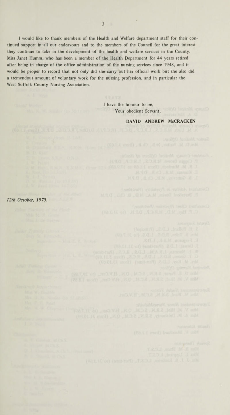 I would like to thank members of the Health and Welfare department staff for their con¬ tinued support in all our endeavours and to the members of the Council for the great interest they continue to take in the development of the health and welfare services in the County. Miss Janet Humm, who has been a member of the Health Department for 44 years retired after being in charge of the office administration of the nursing services since 1948, and it would be proper to record that not only did she carry out her official work but she also did a tremendous amount of voluntary work for the nursing profession, and in particular the West Suffolk County Nursing Association. 1 have the honour to be, Your obedient Servant, DAVID ANDREW McCRACKEN 12th October, 1970.