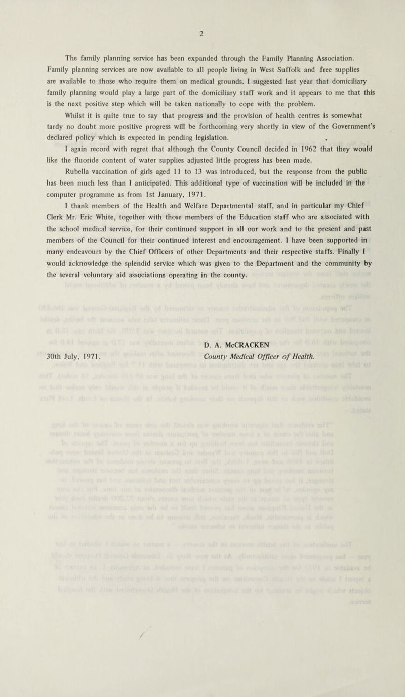 The family planning service has been expanded through the Family Planning Association. Family planning services are now available to all people living in West Suffolk and free supplies are available to those who require them on medical grounds. I suggested last year that domiciliary family planning would play a large part of the domiciliary staff work and it appears to me that this is the next positive step which will be taken nationally to cope with the problem. Whilst it is quite true to say that progress and the provision of health centres is somewhat tardy no doubt more positive progress will be forthcoming very shortly in view of the Government’s declared policy which is expected in pending legislation. I again record with regret that although the County Council decided in 1962 that they would like the fluoride content of water supplies adjusted little progress has been made. Rubella vaccination of girls aged 11 to 13 was introduced, but the response from the public has been much less than I anticipated. This additional type of vaccination will be included in the computer programme as from 1st January, 1971. I thank members of the Health and Welfare Departmental staff, and in particular my Chief Clerk Mr. Eric White, together with those members of the Education staff who are associated with the school medical service, for their continued support in all our work and to the present and past members of the Council for their continued interest and encouragement. I have been supported in many endeavours by the Chief Officers of other Departments and their respective staffs. Finally I would acknowledge the splendid service which was given to the Department and the community by the several voluntary aid associations operating in the county. 30th July, 1971. d. a. McCracken County Medical Officer of Health.