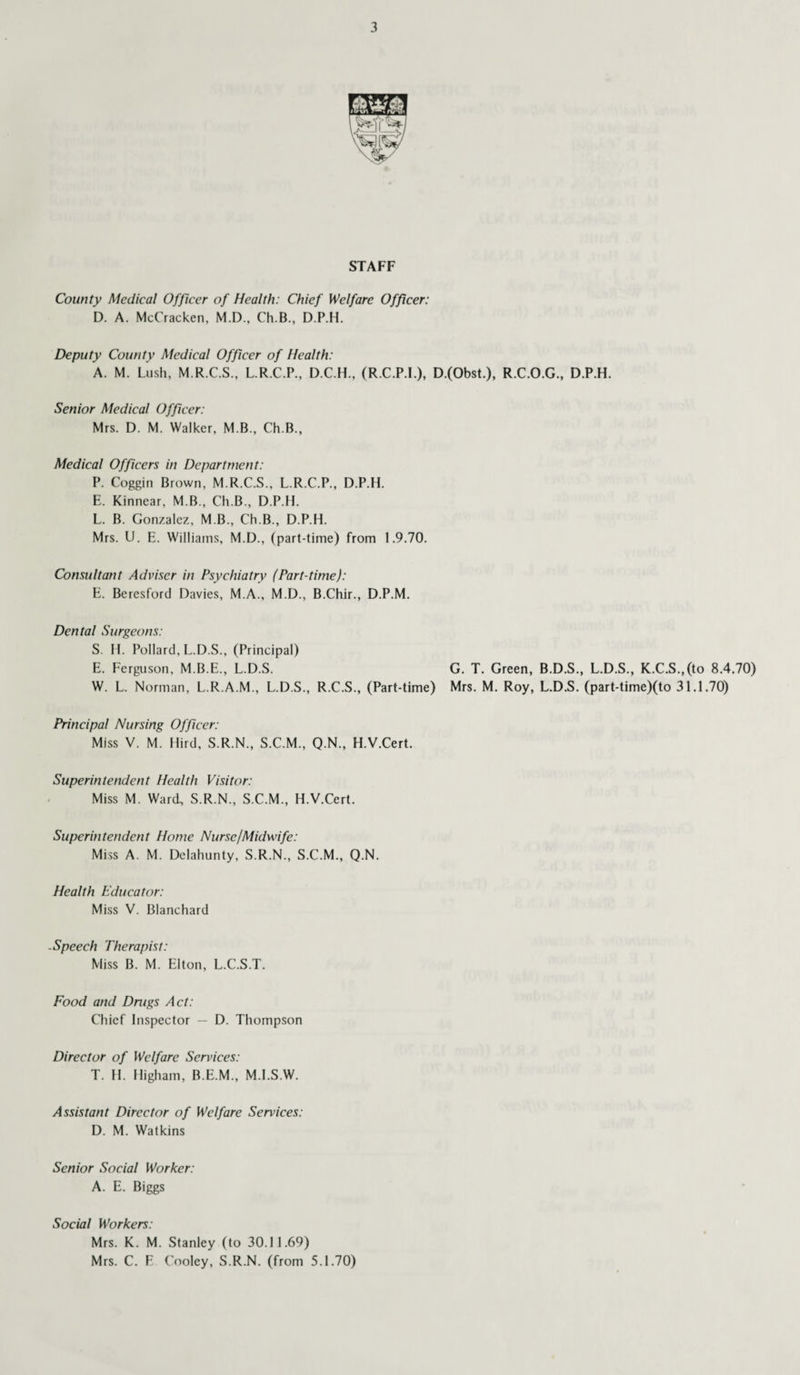 STAFF County Medical Officer of Health: Chief Welfare Officer: D. A. McCracken, M.D., Ch.B., D.P.H. Deputy County Medical Officer of Health: A. M. Lush, M.R.C.S., L.R.C.P., D.C.H., (R.C.P.I.), D.(Obst.), R.C.O.G., D.P.H. Senior Medical Officer: Mrs. D. M. Walker, M B., Ch.B., Medical Officers in Department: P. Coggin Brown, M.R.C.S., L.R.C.P., D.P.H. E. Kinnear, M B., Ch.B., D.P.H. L. B. Gonzalez, M B., Ch.B., D.P.H. Mrs. U. E. Williams, M.D., (part-time) from 1.9.70. Consultant Adviser in Psychiatry (Part-time): E. Beresford Davies, M.A., M.D., B.Chir., D.P.M. Dental Surgeons: S. H. Pollard, L.D.S., (Principal) E. Ferguson, M.B.E., L.D.S. G. T. Green, B.D.S., L.D.S., K.C.S.,(to 8.4.70) W. L. Norman, L.R.A.M., L.D.S., R.C.S., (Part-time) Mrs. M. Roy, L.D.S. (part-time)(to 31.1.70) Principal Nursing Officer: Miss V. M. Hird, S.R.N., S.C.M., Q.N., H.V.Cert. Superintendent Health Visitor: Miss M. Ward, S.R.N., S.C.M., H.V.Cert. Superintendent Home Nurse/Midwife: Miss A. M. Delahunty, S.R.N., S.C.M., Q.N. Health Educator: Miss V. Blanchard -Speech Therapist: Miss B. M. Elton, L.C.S.T. Food and Drugs Act: Chief Inspector — D. Thompson Director of Welfare Services: T. II. Higham, B.E.M., M.I.S.W. Assistant Director of Welfare Services: D. M. Watkins Senior Social Worker: A. E. Biggs Social Workers: Mrs. K. M. Stanley (to 30.11.69) Mrs. C. F Cooley, S.R.N. (from 5.1.70)