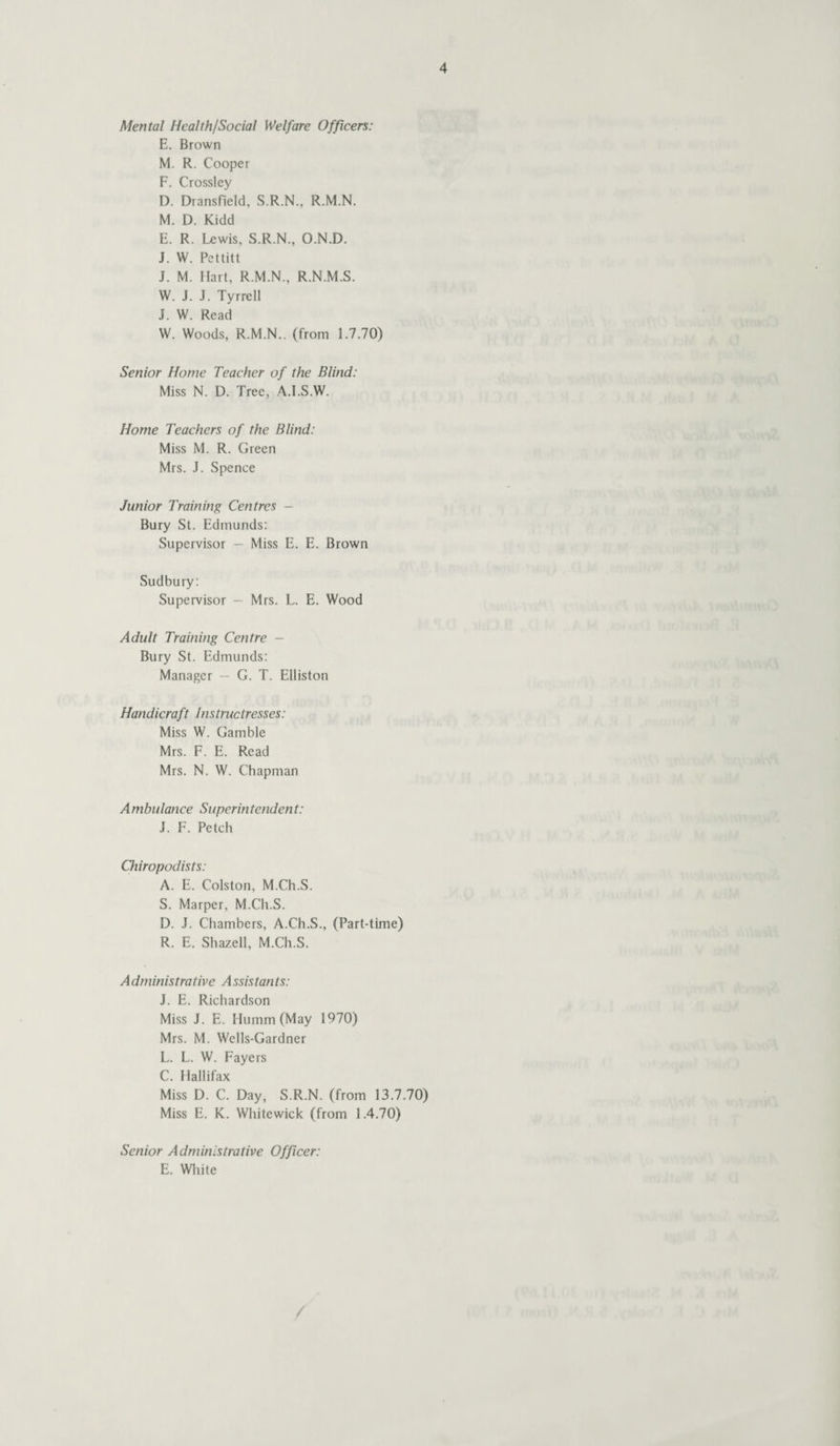 Mental Health/Social Welfare Officers: E. Brown M. R. Cooper F. Crossley D. Dransfield, S.R.N., R.M.N. M. D. Kidd E. R. Lewis, S.R.N., O.N.D. J. W. Pettitt J. M. Hart, R.M.N., R.N.M.S. W. J. J. Tyrrell J. W. Read W. Woods, R.M.N., (from 1.7.70) Senior Home Teacher of the Blind: Miss N. D. Tree, A.I.S.W. Home Teachers of the Blind: Miss M. R. Green Mrs. J. Spence Junior Training Centres - Bury St. Edmunds: Supervisor — Miss E. E. Brown Sudbury: Supervisor — Mrs. L. E. Wood Adult Training Centre - Bury St. Edmunds: Manager — G. T. Elliston Handicraft Instructresses: Miss W. Gamble Mrs. F. E. Read Mrs. N. W. Chapman Ambulance Superintendent: J. F. Petch Chiropodists: A. E. Colston, M.Ch.S. S. Marper, M.Ch.S. D. J. Chambers, A.Ch.S., (Part-time) R. E. Shazell, M.Ch.S. A dministrative A ssistants: J. E. Richardson Miss J. E. Humra (May 1970) Mrs. M. Wells-Gardner L. L. W. Fayers C. Hallifax Miss D. C. Day, S.R.N. (from 13.7.70) Miss E. K. Whitewick (from 1.4.70) Senior Administrative Officer: E. White /