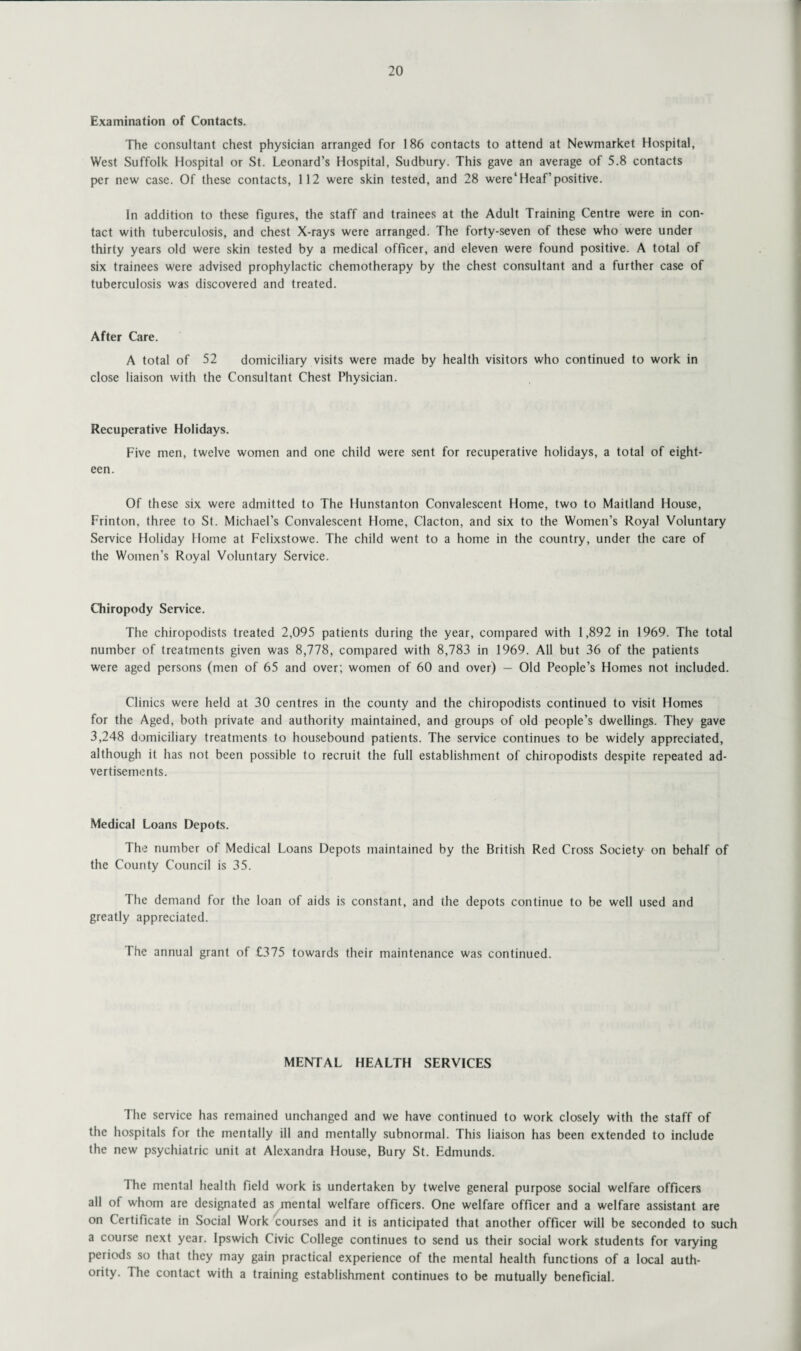 Examination of Contacts. The consultant chest physician arranged for 186 contacts to attend at Newmarket Hospital, West Suffolk Hospital or St. Leonard’s Hospital, Sudbury. This gave an average of 5.8 contacts per new case. Of these contacts, 112 were skin tested, and 28 were’Heaf’positive. In addition to these figures, the staff and trainees at the Adult Training Centre were in con¬ tact with tuberculosis, and chest X-rays were arranged. The forty-seven of these who were under thirty years old were skin tested by a medical officer, and eleven were found positive. A total of six trainees were advised prophylactic chemotherapy by the chest consultant and a further case of tuberculosis was discovered and treated. After Care. A total of 52 domiciliary visits were made by health visitors who continued to work in close liaison with the Consultant Chest Physician. Recuperative Holidays. Five men, twelve women and one child were sent for recuperative holidays, a total of eight¬ een. Of these six were admitted to The Hunstanton Convalescent Home, two to Maitland House, Frinton, three to St. Michael’s Convalescent Home, Clacton, and six to the Women’s Royal Voluntary Service Holiday Home at Felixstowe. The child went to a home in the country, under the care of the Women’s Royal Voluntary Service. Chiropody Service. The chiropodists treated 2,095 patients during the year, compared with 1,892 in 1969. The total number of treatments given was 8,778, compared with 8,783 in 1969. All but 36 of the patients were aged persons (men of 65 and over; women of 60 and over) — Old People’s Homes not included. Clinics were held at 30 centres in the county and the chiropodists continued to visit Homes for the Aged, both private and authority maintained, and groups of old people’s dwellings. They gave 3,248 domiciliary treatments to housebound patients. The service continues to be widely appreciated, although it has not been possible to recruit the full establishment of chiropodists despite repeated ad¬ vertisements. Medical Loans Depots. The number of Medical Loans Depots maintained by the British Red Cross Society on behalf of the County Council is 35. The demand for the loan of aids is constant, and the depots continue to be well used and greatly appreciated. The annual grant of £375 towards their maintenance was continued. MENTAL HEALTH SERVICES The service has remained unchanged and we have continued to work closely with the staff of the hospitals for the mentally ill and mentally subnormal. This liaison has been extended to include the new psychiatric unit at Alexandra House, Bury St. Edmunds. 1 he mental health field work is undertaken by twelve general purpose social welfare officers all of whom are designated as mental welfare officers. One welfare officer and a welfare assistant are on Certificate in Social Work courses and it is anticipated that another officer will be seconded to such a course next year. Ipswich Civic College continues to send us their social work students for varying periods so that they may gain practical experience of the mental health functions of a local auth¬ ority. I he contact with a training establishment continues to be mutually beneficial.