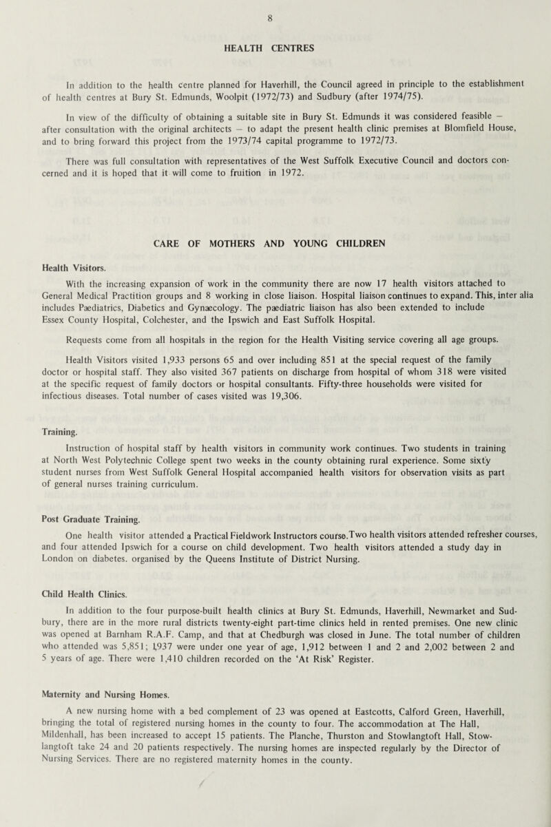 HEALTH CENTRES In addition to the health centre planned for Haverhill, the Council agreed in principle to the establishment of health centres at Bury St. Edmunds, Woolpit (1972/73) and Sudbury (after 1974/75). In view of the difficulty of obtaining a suitable site in Bury St. Edmunds it was considered feasible — after consultation with the original architects — to adapt the present health clinic premises at Blomfield House, and to bring forward this project from the 1973/74 capital programme to 1972/73. There was full consultation with representatives of the West Suffolk Executive Council and doctors con¬ cerned and it is hoped that it will come to fruition in 1972. CARE OF MOTHERS AND YOUNG CHILDREN Health Visitors. With the increasing expansion of work in the community there are now 17 health visitors attached to General Medical Practition groups and 8 working in close liaison. Hospital liaison continues to expand. This, inter alia includes Paediatrics, Diabetics and Gynaecology. The paediatric liaison has also been extended to include Essex County Hospital, Colchester, and the Ipswich and East Suffolk Hospital. Requests come from all hospitals in the region for the Health Visiting service covering all age groups. Health Visitors visited 1,933 persons 65 and over including 851 at the special request of the family doctor or hospital staff. They also visited 367 patients on discharge from hospital of whom 318 were visited at the specific request of family doctors or hospital consultants. Fifty-three households were visited for infectious diseases. Total number of cases visited was 19,306. Training. Instruction of hospital staff by health visitors in community work continues. Two students in training at North West Polytechnic College spent two weeks in the county obtaining rural experience. Some sixty student nurses from West Suffolk General Hospital accompanied health visitors for observation visits as part of general nurses training curriculum. Post Graduate Training. One health visitor attended a Practical Fieldwork Instructors course.Two health visitors attended refresher courses, and four attended Ipswich for a course on child development. Two health visitors attended a study day in London on diabetes, organised by the Queens Institute of District Nursing. Child Health Clinics. In addition to the four purpose-built health clinics at Bury St. Edmunds, Haverhill, Newmarket and Sud¬ bury, there are in the more rural districts twenty-eight part-time clinics held in rented premises. One new clinic was opened at Barnham R.A.F. Camp, and that at Chedburgh was closed in June. The total number of children who attended was 5,851; 1,937 were under one year of age, 1,912 between 1 and 2 and 2,002 between 2 and 5 years of age. There were 1,410 children recorded on the ‘At Risk’ Register. Maternity and Nursing Homes. A new nursing home with a bed complement of 23 was opened at Eastcotts, Calford Green, Haverhill, bringing the total of registered nursing homes in the county to four. The accommodation at The Hall, Mildenhall, has been increased to accept 15 patients. The Planche, Thurston and Stowlangtoft Hall, Stow- langtoft take 24 and 20 patients respectively. The nursing homes are inspected regularly by the Director of Nursing Services. There are no registered maternity homes in the county.