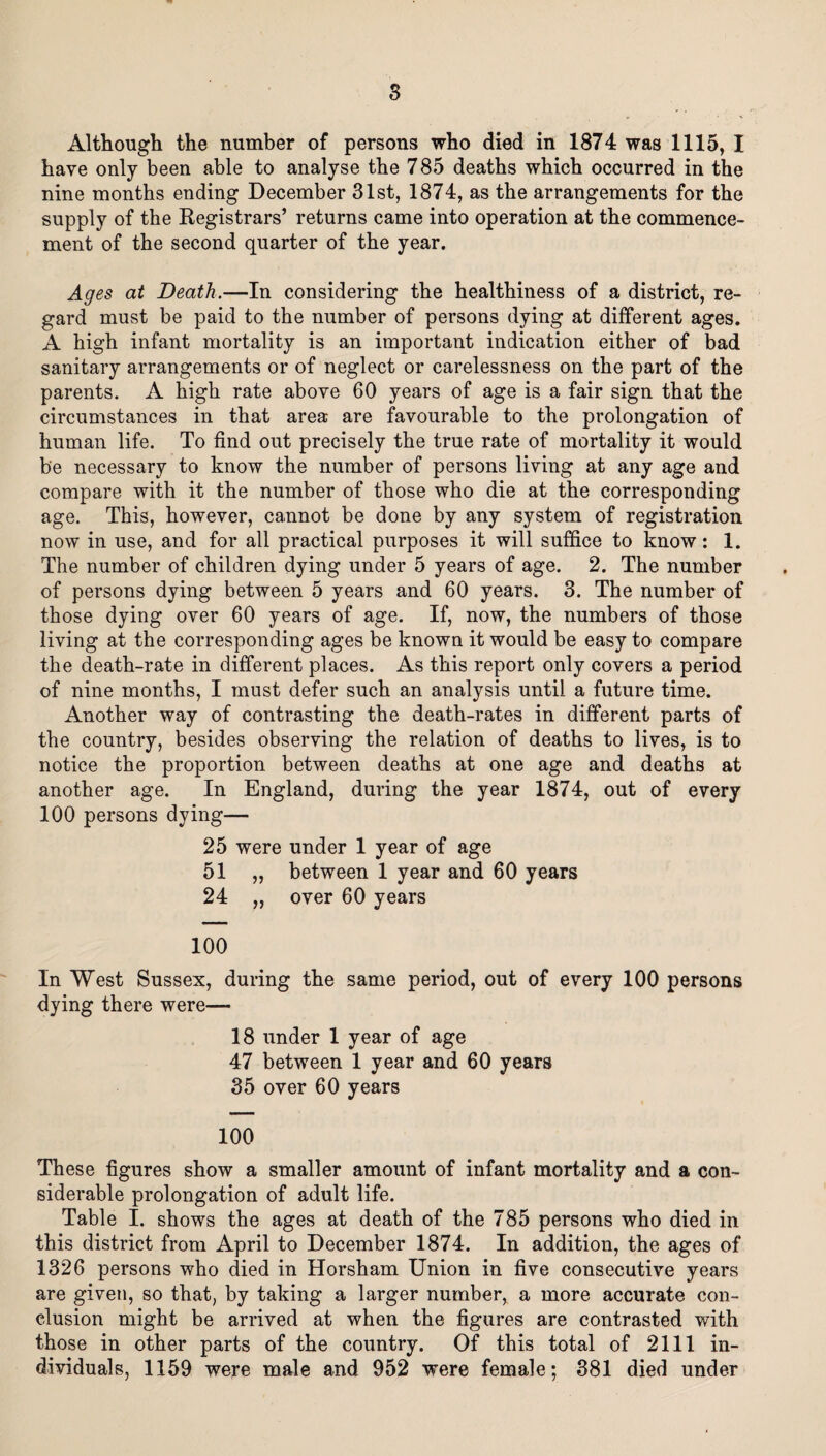 s Although the number of persons who died in 1874 was 1115, I have only been able to analyse the 785 deaths which occurred in the nine months ending December 31st, 1874, as the arrangements for the supply of the Registrars’ returns came into operation at the commence¬ ment of the second quarter of the year. Ages at Death.—In considering the healthiness of a district, re¬ gard must be paid to the number of persons dying at different ages. A high infant mortality is an important indication either of bad sanitary arrangements or of neglect or carelessness on the part of the parents. A high rate above 60 years of age is a fair sign that the circumstances in that area are favourable to the prolongation of human life. To find out precisely the true rate of mortality it would be necessary to know the number of persons living at any age and compare with it the number of those who die at the corresponding age. This, however, cannot be done by any system of registration now in use, and for all practical purposes it will suffice to know: 1. The number of children dying under 5 years of age. 2. The number of persons dying between 5 years and 60 years. 3. The number of those dying over 60 years of age. If, now, the numbers of those living at the corresponding ages be known it would be easy to compare the death-rate in different places. As this report only covers a period of nine months, I must defer such an analysis until a future time. Another way of contrasting the death-rates in different parts of the country, besides observing the relation of deaths to lives, is to notice the proportion between deaths at one age and deaths at another age. In England, during the year 1874, out of every 100 persons dying— 25 were under 1 year of age 51 „ between 1 year and 60 years 24 „ over 60 years 100 In West Sussex, during the same period, out of every 100 persons dying there were— 18 under 1 year of age 47 between 1 year and 60 years 35 over 60 years 100 These figures show a smaller amount of infant mortality and a con¬ siderable prolongation of adult life. Table I. shows the ages at death of the 785 persons who died in this district from April to December 1874. In addition, the ages of 1326 persons who died in Horsham Union in five consecutive years are given, so that, by taking a larger number, a more accurate con¬ clusion might be arrived at when the figures are contrasted with those in other parts of the country. Of this total of 2111 in¬ dividuals, 1159 were male and 952 were female; 381 died under