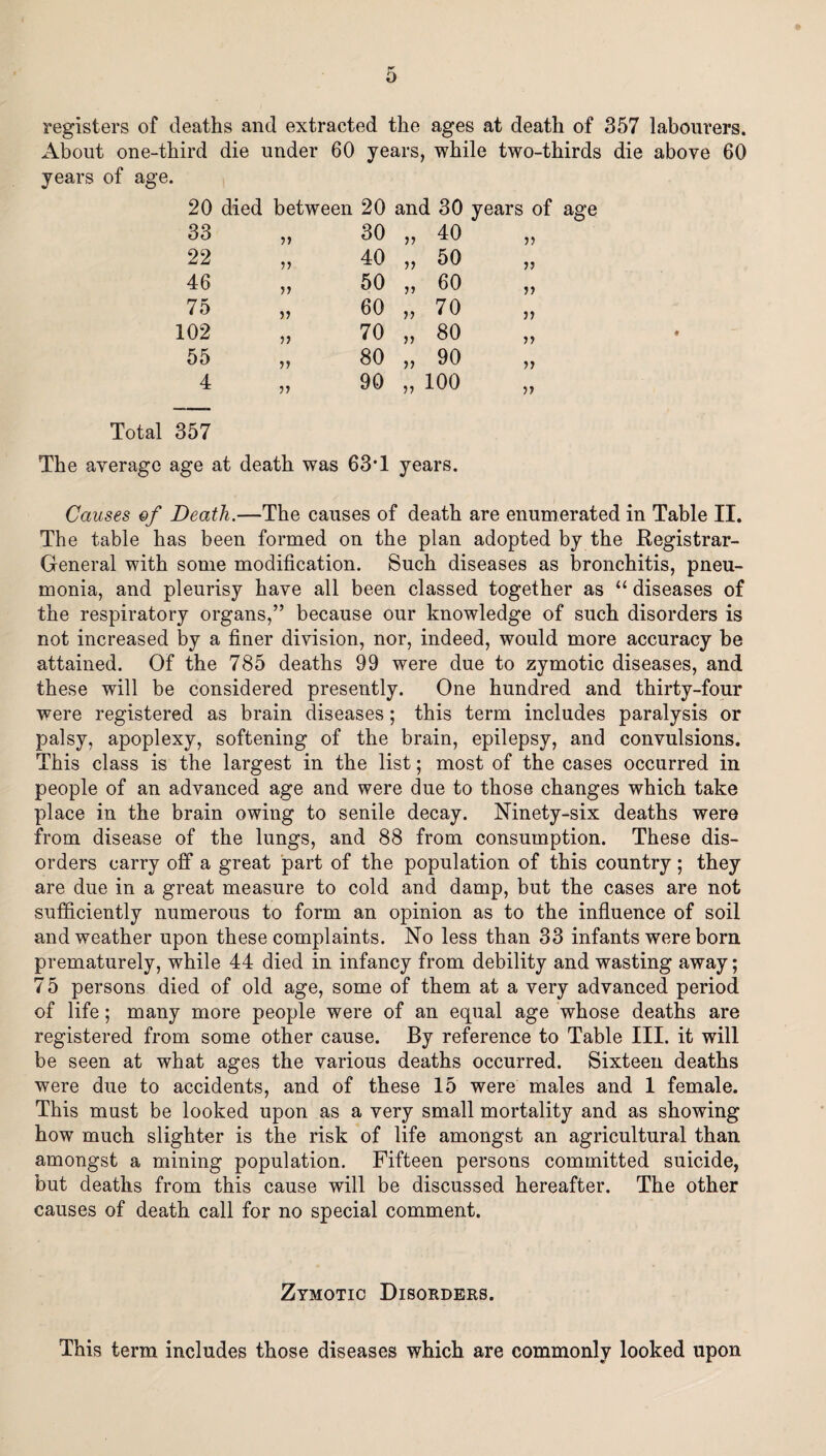 registers of deaths and extracted the ages at death of 357 labourers. About one-third die under 60 years, while two-thirds die above 60 years of age. 20 died between 20 and 30 years of age 33 11 30 11 40 )> 22 11 40 11 50 n 46 11 50 n 60 n 75 11 60 11 70 ii 102 11 70 11 80 n 55 80 11 90 ii 4 11 90 11 100 ii Total 357 The average age at death was 63T years. Causes ef Death.—The causes of death are enumerated in Table II. The table has been formed on the plan adopted by the Registrar- General with some modification. Such diseases as bronchitis, pneu¬ monia, and pleurisy have all been classed together as “ diseases of the respiratory organs,” because our knowledge of such disorders is not increased by a finer division, nor, indeed, would more accuracy be attained. Of the 785 deaths 99 were due to zymotic diseases, and these will be considered presently. One hundred and thirty-four were registered as brain diseases ; this term includes paralysis or palsy, apoplexy, softening of the brain, epilepsy, and convulsions. This class is the largest in the list; most of the cases occurred in people of an advanced age and were due to those changes which take place in the brain owing to senile decay. Ninety-six deaths were from disease of the lungs, and 88 from consumption. These dis¬ orders carry off a great part of the population of this country ; they are due in a great measure to cold and damp, but the cases are not sufficiently numerous to form an opinion as to the influence of soil and weather upon these complaints. No less than 33 infants were bora prematurely, while 44 died in infancy from debility and wasting away; 75 persons died of old age, some of them at a very advanced period of life; many more people were of an equal age whose deaths are registered from some other cause. By reference to Table III. it will be seen at what ages the various deaths occurred. Sixteen deaths were due to accidents, and of these 15 were males and 1 female. This must be looked upon as a very small mortality and as showing how much slighter is the risk of life amongst an agricultural than amongst a mining population. Fifteen persons committed suicide, but deaths from this cause will be discussed hereafter. The other causes of death call for no special comment. Zymotic Disorders. This term includes those diseases which are commonly looked upon