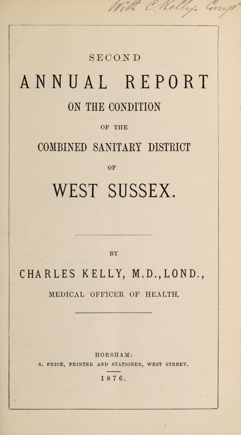 SECOND ANNUAL REPORT ON THE CONDITION OF THE COMBINED SANITARY DISTRICT OF WEST SUSSEX. BY CHARLES KELLY, M.D.,L0ND,, MEDICAL OFFICER OF HEALTH. HORSHAM: S. PRICE, PRINTER AND STATIONER, WEST STREET. 1 8 7 6.