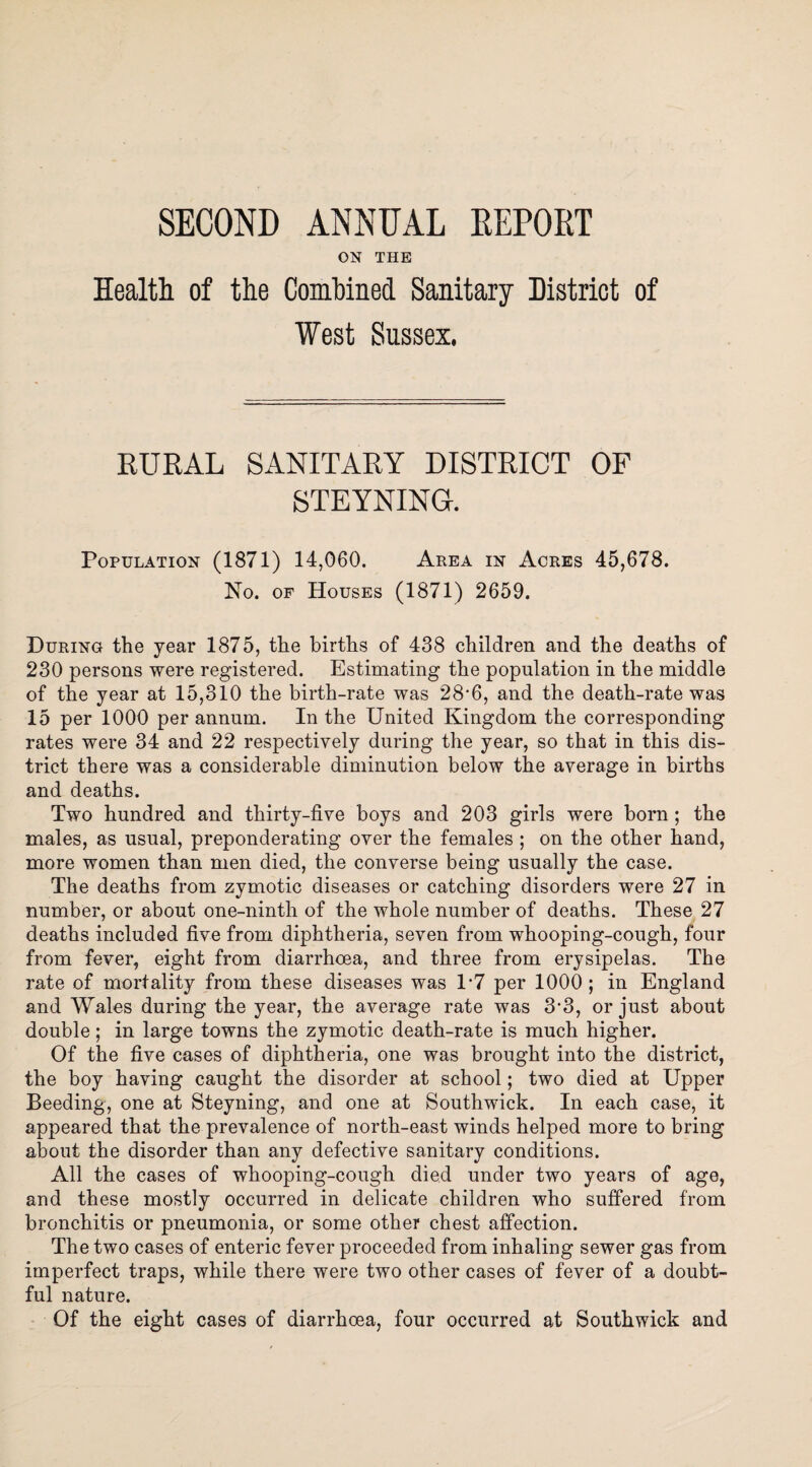 SECOND ANNUAL REPORT ON THE Health of the Combined Sanitary District of West Sussex. RURAL SANITARY DISTRICT OF STEYNING. Population (1871) 14,060. Area in Acres 45,678. No. of Houses (1871) 2659. During the year 1875, the births of 438 children and the deaths of 230 persons were registered. Estimating the population in the middle of the year at 15,310 the birth-rate was 28*6, and the death-rate was 15 per 1000 per annum. In the United Kingdom the corresponding rates were 34 and 22 respectively during the year, so that in this dis¬ trict there was a considerable diminution below the average in births and deaths. Two hundred and thirty-five boys and 203 girls were born; the males, as usual, preponderating over the females ; on the other hand, more women than men died, the converse being usually the case. The deaths from zymotic diseases or catching disorders were 27 in number, or about one-ninth of the whole number of deaths. These 27 deaths included five from diphtheria, seven from whooping-cough, four from fever, eight from diarrhoea, and three from erysipelas. The rate of mortality from these diseases was 1*7 per 1000 ; in England and Wales during the year, the average rate was 3'3, or just about double; in large towns the zymotic death-rate is much higher. Of the five cases of diphtheria, one was brought into the district, the boy having caught the disorder at school; two died at Upper Beeding, one at Steyning, and one at Southwick. In each case, it appeared that the prevalence of north-east winds helped more to bring about the disorder than any defective sanitary conditions. All the cases of whooping-cough died under two years of age, and these mostly occurred in delicate children who suffered from bronchitis or pneumonia, or some other chest affection. The two cases of enteric fever proceeded from inhaling sewer gas from imperfect traps, while there were two other cases of fever of a doubt¬ ful nature. Of the eight cases of diarrhoea, four occurred at Southwick and