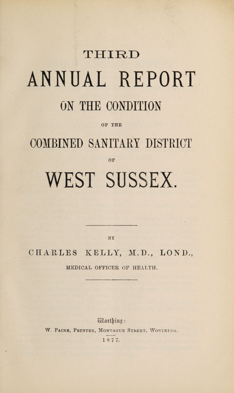 THIRD ANNUAL REPORT ON THE CONDITION OP THE COMBINED SANITARY DISTRICT OP WEST SUSSEX. BY CHARLES KELLY, M.D., LOND, MEDICAL OFFICER OF HEALTH. W. Paine, Printer, Montague Street, Worthing.