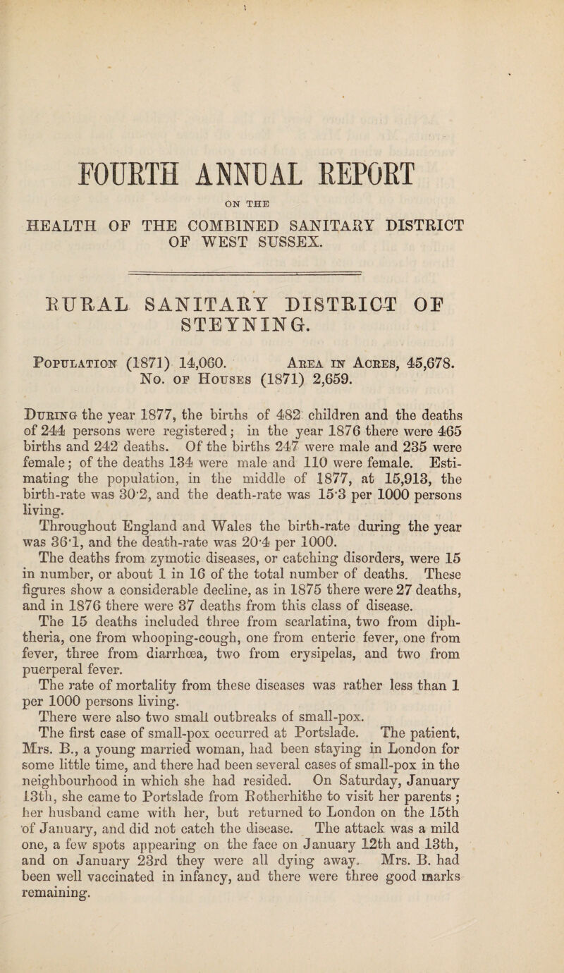 FOURTH ANNUAL REPORT ON THE HEALTH OF THE COMBINED SANITARY DISTRICT OF WEST SUSSEX. BUBAL SANITARY DISTRICT OE STRYNING. Population (1871) 14,060. Area in Acres, 45,678. No. of Houses (1871) 2,659. During the year 1877, the births of 482 children and the deaths of 244 persons were registered; in the year 1876 there were 465 births and 242 deaths. Of the births 247 were male and 235 were female; of the deaths 134 were male and 110 were female. Esti¬ mating the population, in the middle of 1877, at 15,913, the birth-rate was 30*2, and the death-rate was 15*3 per 1000 persons living. Throughout England and Wales the birth-rate during the year was 36*1, and the death-rate was 20*4 per 1000. The deaths from zymotic diseases, or catching disorders, were 15 in number, or about 1 in 16 of the total number of deaths. These figures show a considerable decline, as in 1875 there were 27 deaths, and in 1876 there were 37 deaths from this class of disease. The 15 deaths included three from scarlatina, two from diph¬ theria, one from whooping-cough, one from enteric fever, one from fever, three from diarrhoea, two from erysipelas, and two from puerperal fever. The rate of mortality from these diseases was rather less than 1 per 1000 persons living. There were also two small outbreaks of small-pox. The first case of small-pox occurred at Portslade. The patient, Mrs. B., a young married woman, had been staying in London for some little time, and there had been several cases of small-pox in the neighbourhood in which she had resided. On Saturday, January 13th, she came to Portslade from Rotherhithe to visit her parents ; her husband came with her, but returned to London on the 15th of January, and did not catch the disease. The attack was a mild one, a few spots appearing on the face on January 12th and 13th, and on January 23rd they were all dying away. Mrs. B. had been well vaccinated in infancy, and there were three good marks remaining.