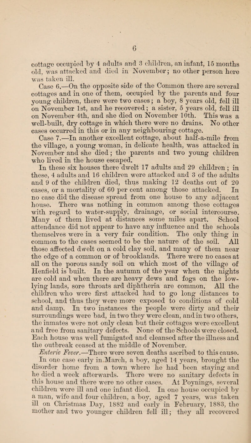 cottage occupied by 4 adults and 3 children, an infant, 15 months old, was attacked and died in November; no other person here was taken ill. Case 6,—On the opposite side of the Common there are several cottages and in one of them, occupied by the parents and four young children, there were two cases; a boy, 8 years old, fell ill on November 1st, and he recovered; a sister, 5 years old, fell ill on November 4th, and she died on November 10th. This was a well-built, dry cottage in which there were no drains. No other cases occurred in this or in any neighbouring cottage. Case 7.—In another excellent cottage, about half-a-mile from the village, a young woman, in delicate health, was attacked in November and she died; the parents and two young children who lived in the house escaped, In these six houses there dwelt 17 adults and 29 children ; in these, 4 adults and 16 children were attacked and 3 of the adults and 9 of the children died, thus making 12 deaths out of 20 cases, or a mortality of 60 per cent among those attacked. In no case did the disease spread from one house to any adjacent house. There was nothing in common among these cottages with regard to water-supply, drainage, or social intercourse. Many of them lived at distances some miles apart. School attendance did not appear to have any influence and the schools themselves were in a very fair condition. The only thing in common to the cases seemed to be the nature of the soil. All those affected dwelt on a cold clay soil, and many of them near the edge of a common or of brooklands. There were no cases at all on the porous sandy soil on which most of the village of Henfield is built. In the autumn of the year when the nights are cold and when there are heavy dews and fogs on the low- lying lands, sore throats ard diphtheria are common, All the children wTho were first attacked had to go long distances to school, and thus they were more exposed to conditions of cold and damp. In two instances the people were dirty and their surroundings were bad, in two they were clean, and in two others, the inmates were not only clean but their cottages were excellent and free from sanitary defects. None of the Schools were closed. Each house was well fumigated and cleansed after the illness and the outbreak ceased at the middle of November. Enteric Fever.—There were seven deaths ascribed to this cause. In one case early in March, a boy, aged 14 years, brought the disorder home from a town where he had been staying and he died a week afterwards. There were no sanitary defects in this house and there were no other cases. At Poynings, several children were ill and one infant died. In one house occupied by a man, wife and four children, a boy, aged 7 years, was taken ill on Christmas Day, 1882 and early in February, 1883, the mother and two younger children fell ill; they all recovered