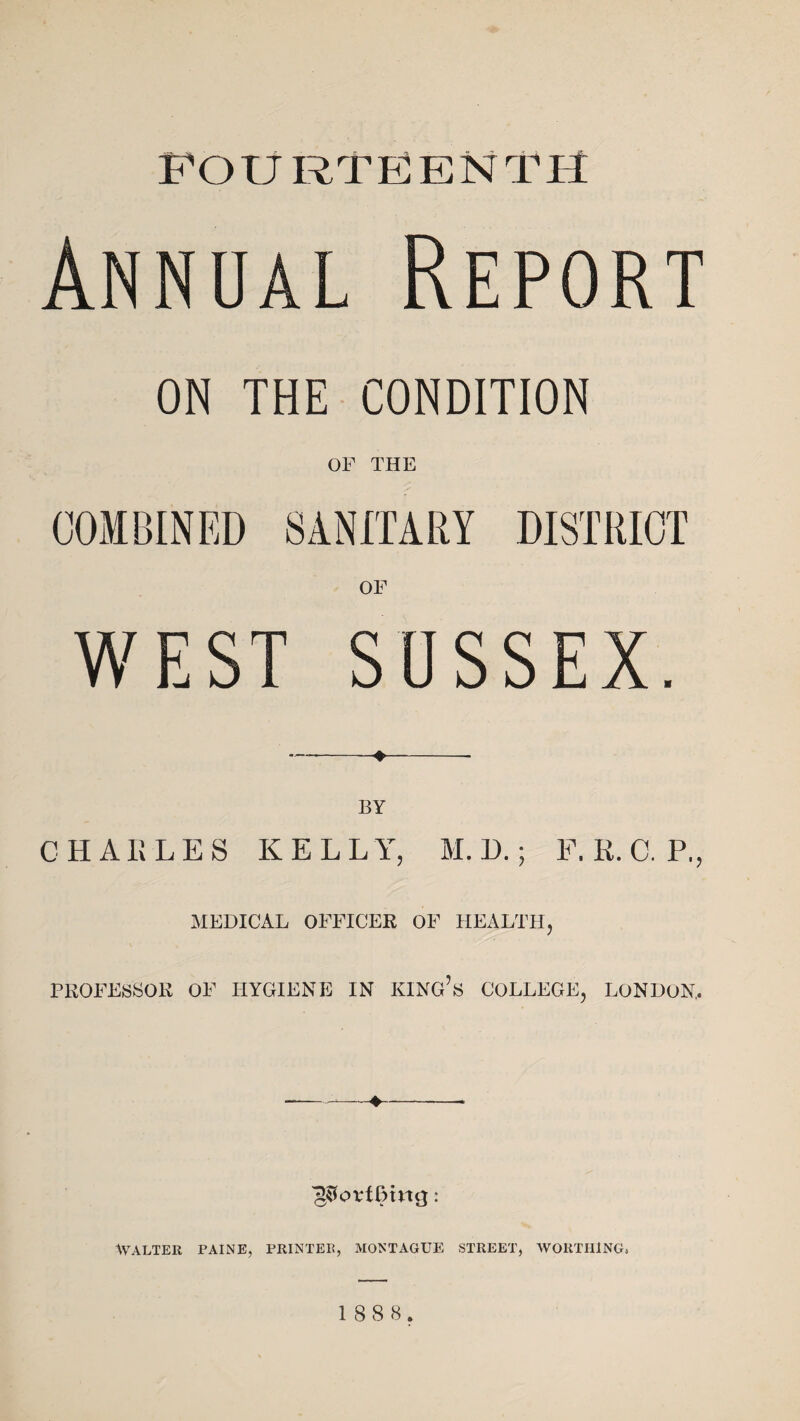 fourteenth Annual Report ON THE CONDITION OF THE COMBINED SANITARY DISTRICT OF WEST SUSSEX. CHARLES KELLY, M. D.; F. R. 0. P., MEDICAL OFFICER OF HEALTH, PROFESSOR OF HYGIENE IN KING’S COLLEGE, LONDON, ♦ ^ovfDmcj: WALTER PAINE, PRINTER, MONTAGUE STREET, WORTHING,