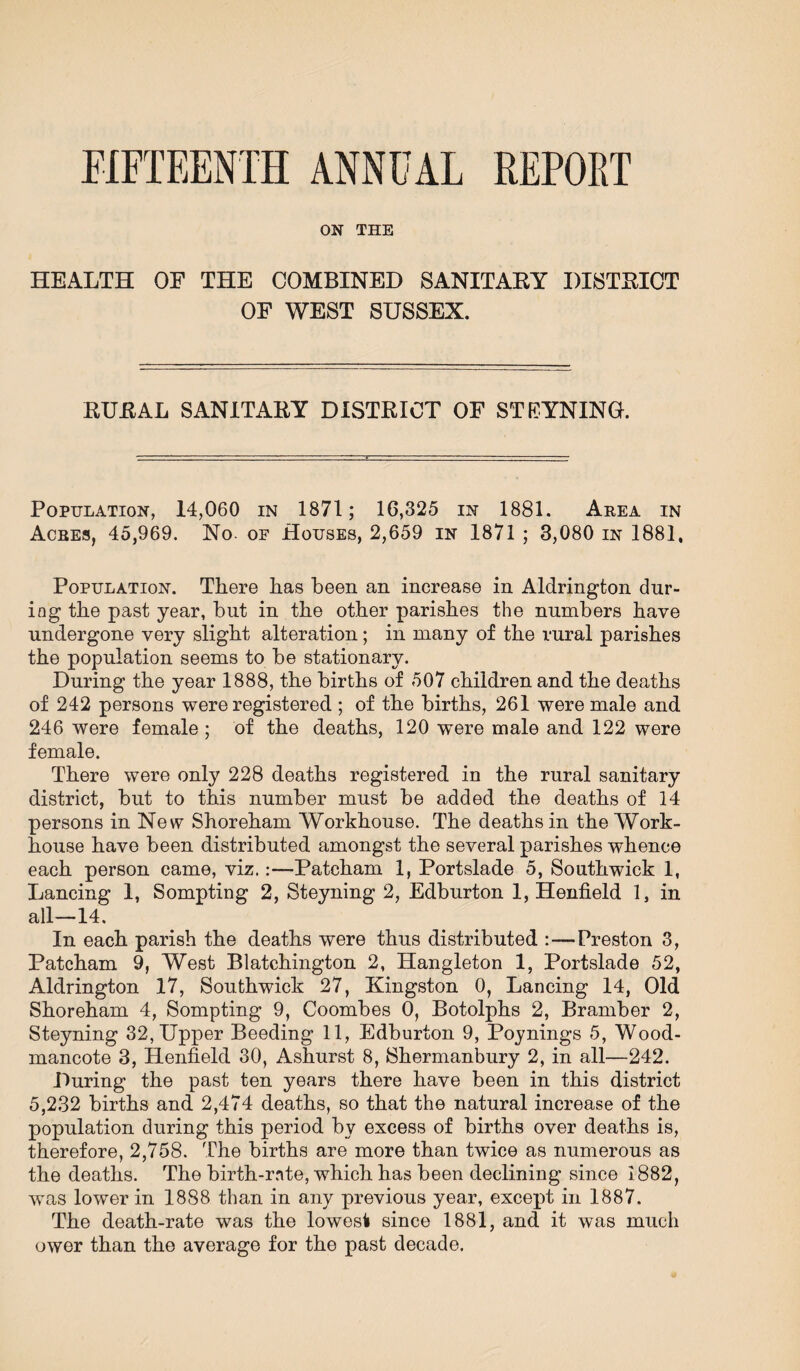 FIFTEENTH ANNUAL REPORT ON THE HEALTH OF THE COMBINED SANITARY DISTRICT OF WEST SUSSEX. RURAL SANITARY DISTRICT OF STEYNINGK Population, 14,060 in 1871; 16,325 in 1881. Area in Acres, 45,969. No. of Houses, 2,659 in 1871 ; 3,080 in 1881, Population. There has been an increase in Aldrington dur¬ ing the past year, but in the other parishes the numbers have undergone very slight alteration; in many of the rural parishes the population seems to be stationary. During the year 1888, the births of 507 children and the deaths of 242 persons were registered ; of the births, 261 were male and 246 were female ; of the deaths, 120 were male and 122 were female. There were only 228 deaths registered in the rural sanitary district, but to this number must be added the deaths of 14 persons in New Shoreham Workhouse. The deaths in the Work- house have been distributed amongst the several parishes whence each person came, viz.:—Patcham 1, Portslade 5, Southwick 1, Lancing 1, Sompting 2, Steyning 2, Edburton 1, Henfield 1, in all—14. In each parish the deaths were thus distributed :—Preston 3, Patcham 9, West Blatchington 2, Hangleton 1, Portslade 52, Aldrington 17, Southwick 27, Kingston 0, Lancing 14, Old Shoreham 4, Sompting 9, Coombes 0, Botolphs 2, Bramber 2, Steyning 32, Upper Beeding 11, Edburton 9, Poynings 5, Wood- mancote 3, Henfield 30, Ashurst 8, Shermanbury 2, in all—242. During the past ten years there have been in this district 5,232 births and 2,474 deaths, so that the natural increase of the population during this period by excess of births over deaths is, therefore, 2,758. The births are more than twice as numerous as the deaths. The birth-rnte, which has been declining since 1882, was lower in 1888 than in any previous year, except in 1887. The death-rate was the lowest since 1881, and it was much ower than the average for the past decade.