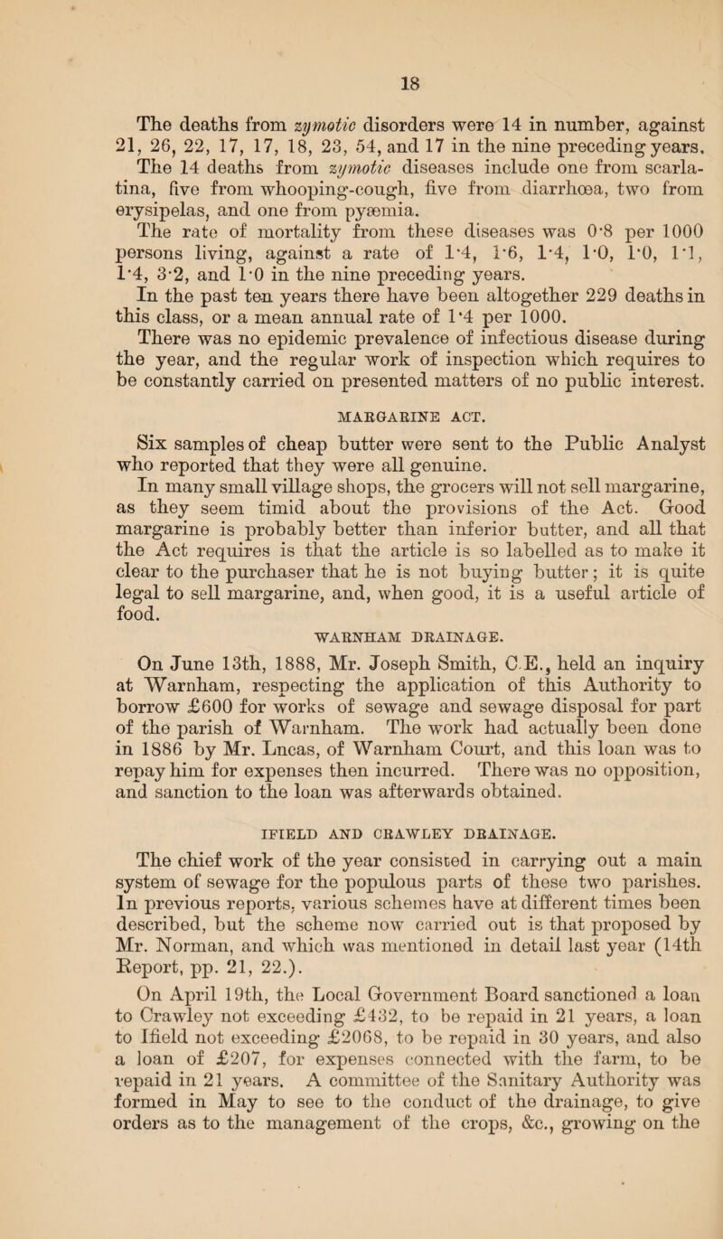 The deaths from zymotic disorders were 14 in number, against 21, 26, 22, 17, 17, 18, 23, 54, and 17 in the nine preceding years. The 14 deaths from zymotic diseases include one from scarla¬ tina, five from whooping-cough, five from diarrhoea, two from erysipelas, and one from pyaemia. The rate of mortality from these diseases was 0‘8 per 1000 persons living, against a rate of 1*4, 1*6, 1*4, TO, TO, IT, 1'4, 3-2, and TO in the nine preceding years. In the past ten years there have been altogether 229 deaths in this class, or a mean annual rate of 1*4 per 1000. There was no epidemic prevalence of infectious disease during the year, and the regular work of inspection which requires to be constantly carried on presented matters of no public interest. MARGARINE ACT. Six samples of cheap butter were sent to the Public Analyst who reported that they were all genuine. In many small village shops, the grocers will not sell margarine, as they seem timid about the provisions of the Act. Good margarine is probably better than inferior butter, and all that the Act requires is that the article is so labelled as to make it clear to the purchaser that he is not buying butter; it is quite legal to sell margarine, and, when good, it is a useful article of food. WARNHAM DRAINAGE. On June 13th, 1888, Mr. Joseph Smith, C E,, held an inquiry at Warnham, respecting the application of this Authority to borrow £600 for works of sewage and sewage disposal for part of the parish of Warnham. The work had actually been done in 1886 by Mr. Lncas, of Warnham Court, and this loan was to repay him for expenses then incurred. There was no opposition, and sanction to the loan was afterwards obtained. IFIELD AND CRAWLEY DRAINAGE. The chief work of the year consisted in carrying out a main system of sewage for the populous parts of these two parishes. In previous reports, various schemes have at different times been described, but the scheme now carried out is that proposed by Mr. Norman, and which was mentioned in detail last year (14th Report, pp. 21, 22.). On April 19th, the Local Government Board sanctioned a loan to Crawley not exceeding £432, to be repaid in 21 years, a loan to Ifield not exceeding £2068, to be repaid in 30 years, and also a loan of £207, for expenses connected with the farm, to be repaid in 21 years. A committee of the Sanitary Authority was formed in May to see to the conduct of the drainage, to give orders as to the management of the crops, &c., growing on the