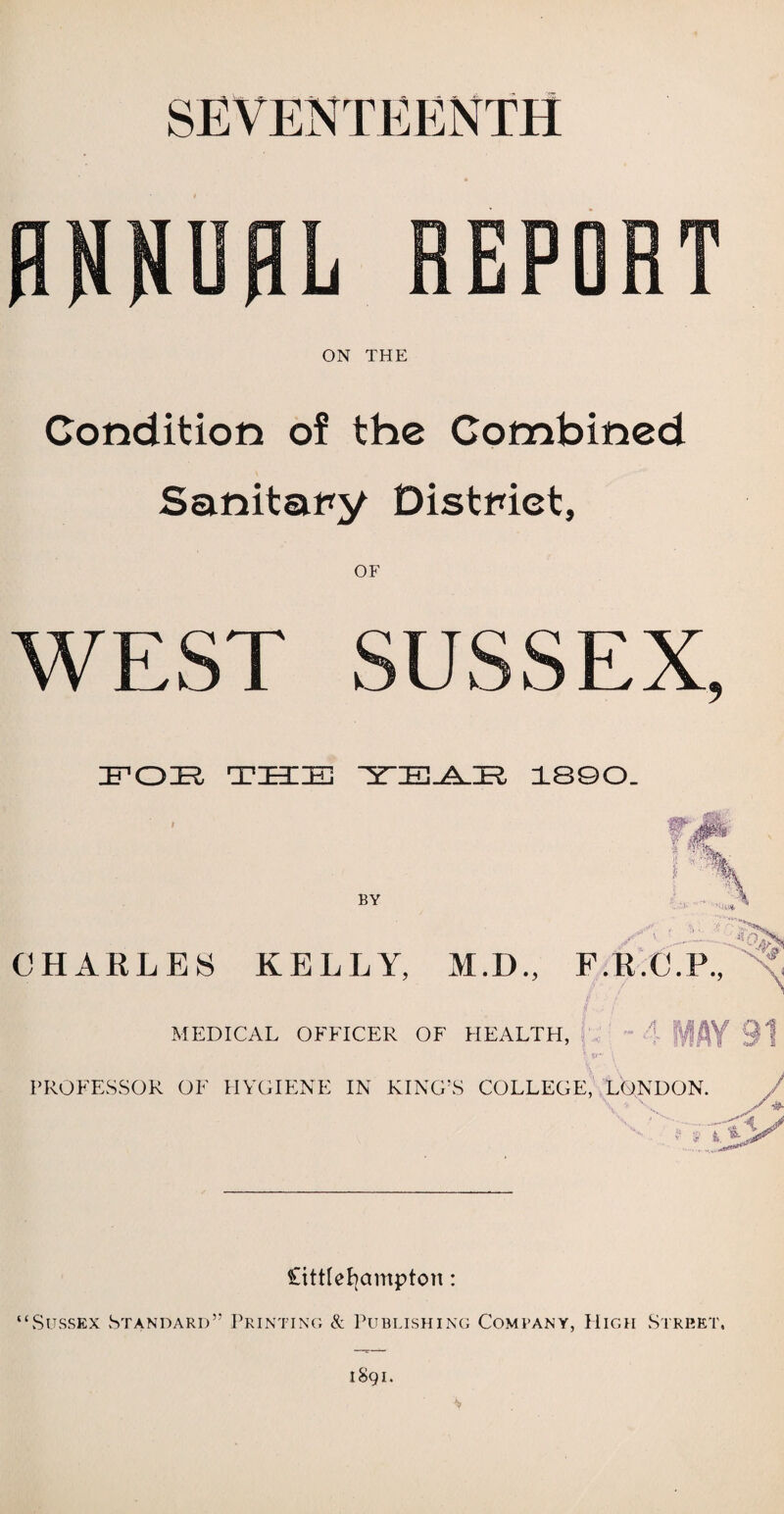 SEVENTEENTH ANNUAL REPORT ON THE Condition of the Combined Sanitary District, OF WEST SUSSEX, IFOR TEE ZEES TTE-AJE?, 1890. BY o. -■ v. CHARLES KELLY, M.D., F.R.C.P., / 7 MEDICAL OFFICER OF HEALTH, 1- IV! AY 91 PROFESSOR OF HYGIENE IN KING’S COLLEGE, LONDON. 't.*Y littlefyampton: “Sussex Standard” Printing X Publishing Company, High Street,