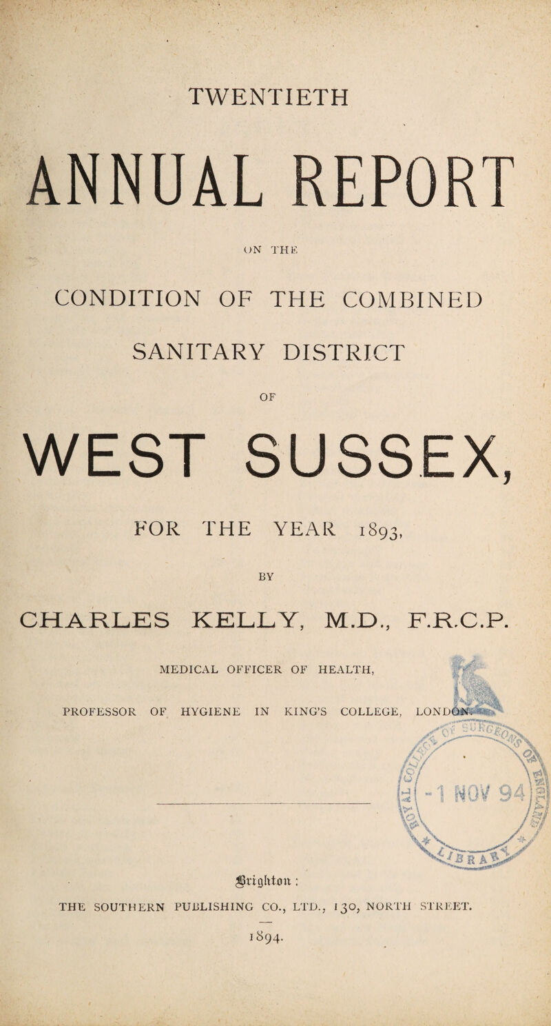 TWENTIETH ANNUAL REPORT ON THE CONDITION OF THE COMBINED SANITARY DISTRICT WEST SUSSEX, FOR THE YEAR 1893, BY CHARLES KELLY, M.D., F.R.C.P. MEDICAL OFFICER OF HEALTH, 131% PROFESSOR OF HYGIENE IN KING’S COLLEGE, LONDON. Brighton: THE SOUTHERN PUBLISHING CO., LTD., 130, NORTH STREET.