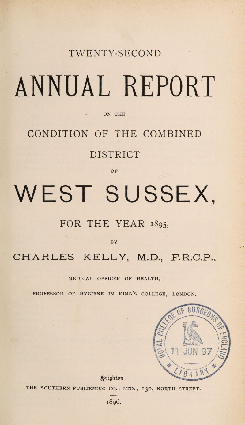 TWENTY-SECOND ANNUAL REPORT ON THE CONDITION OF THE COMBINED DISTRICT WEST SUSSEX, FOR THE YEAR 1895, BY CHARLES KELLY, M.D., F.R.C.P., MEDICAL OFFICER OF HEALTH, PROFESSOR OF HYGIENE IN KING’S COLLEGE, LONDON. THE SOUTHERN PUBLISHING CO., LTD., I30, NORTH STREET. 1896.