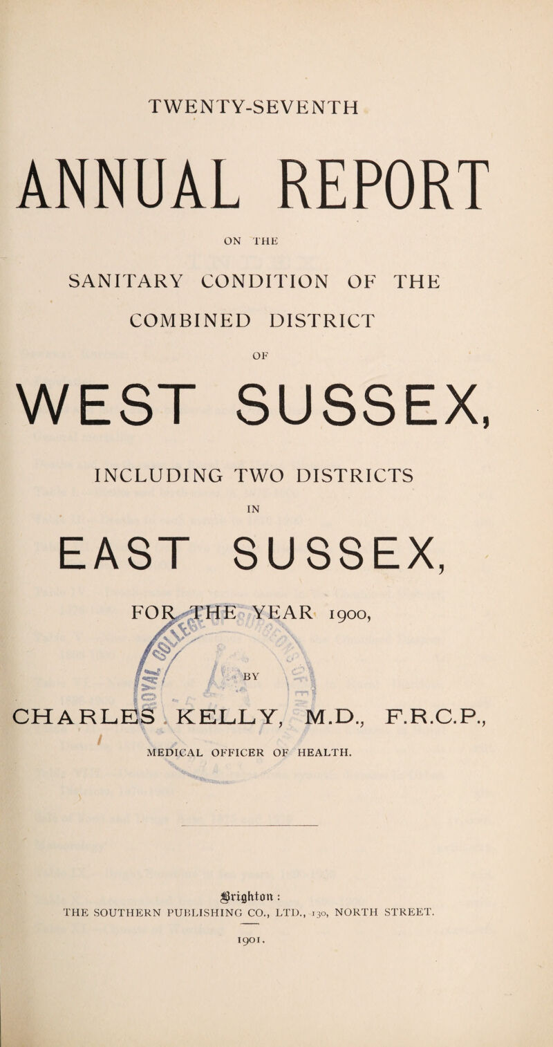 TWENTY-SEVENTH ANNUAL REPORT ON THE SANITARY CONDITION OF THE COMBINED DISTRICT WEST SUSSEX, INCLUDING TWO DISTRICTS IN EAST SUSSEX, FOR THE YEAR 1900, 'v i by : rrl CHARLES . KELLY, M.D., F.R.C.P., M 'fc \ ' A MEDICAL OFFICER OF HEALTH. Brighton: THE SOUTHERN PUBLISHING CO., LTD., 130, NORTH STREET.