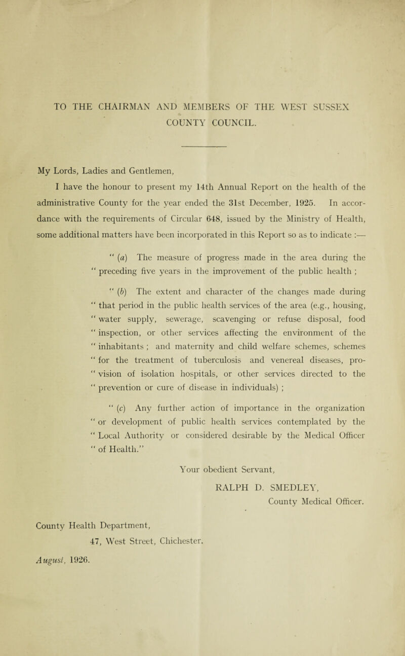 TO THE CHAIRMAN AND MEMBERS OF THE WEST SUSSEX COUNTY COUNCIL. My Lords, Ladies and Gentlemen, I have the honour to present my 14th Annual Report on the health of the administrative County for the year ended the 31st December, 1925. In accor¬ dance with the requirements of Circular 648, issued by the Ministry of Health, some additional matters have been incorporated in this Report so as to indicate :— “ (a) The measure of progress made in the area during the  preceding five years in the improvement of the public health ; “ (b) The extent and character of the changes made during “ that period in the public health services of the area (e.g., housing, “ water supply, sewerage, scavenging or refuse disposal, food “ inspection, or other services affecting the environment of the “ inhabitants ; and maternity and child welfare schemes, schemes “ for the treatment of tuberculosis and venereal diseases, pro- “ vision of isolation hospitals, or other services directed to the “ prevention or cure of disease in individuals) ; “ (c) Any further action of importance in the organization “ or development of public health services contemplated by the “ Local Authority or considered desirable by the Medical Officer  of Health.” Your obedient Servant, RALPH D. SMEDLEY, County Medical Officer. County Health Department, 47, West Street, Chichester. August, 1926.