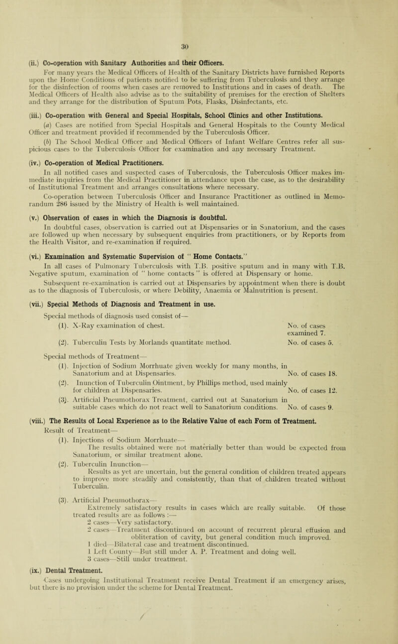 (ii.) Co-operation with Sanitary Authorities and their Officers. For many years the Medical Officers of Health of the Sanitary Districts have furnished Reports upon the Home Conditions of patients notilied to be suffering from Tuberculosis and they arrange for the disinfection of rooms when cases are removed to Institutions and in cases of death. The Medical Officers of Health also advise as to the suitability of premises for the erection of Shelters and they arrange for the distribution of Sputum Pots, Flasks, Disinfectants, etc. (iii.) Co-operation with General and Special Hospitals, School Clinics and other Institutions. (a) Cases are notified from Special Hospitals and General Hospitals to the County Medical Officer and treatment provided if recommended by the Tuberculosis Officer. (b) The School Medical Officer and Medical Officers of Infant Welfare Centres refer all sus¬ picious cases to the Tuberculosis Officer for examination and any necessary Treatment. (iv.) Co-operation of Medical Practitioners. In all notified cases and suspected cases of Tuberculosis, the Tuberculosis Officer makes im¬ mediate inquiries from the Medical Practitioner in attendance upon the case, as to the desirability of Institutional Treatment and arranges consultations where necessary. Co-operation between Tuberculosis Officer and Insurance Practitioner as outlined in Memo¬ randum 286 issued by the Ministry of Health is well maintained. (v.) Observation of cases in which the Diagnosis is doubtful. In doubtful cases, observation is carried out at Dispensaries or in Sanatorium, and the cases are followed up when necessary by subsequent enquiries from practitioners, or by Reports from the Health Visitor, and re-examination if required. (vi.) Examination and Systematic Supervision of “ Home Contacts.” In all cases of Pulmonary Tuberculosis with T.B. positive sputum and in many with T.B. Negative sputum, examination of “ home contacts ” is offered at Dispensary or home. Subsequent re-examination is carried out at Dispensaries by appointment when there is doubt as to the diagnosis of Tuberculosis, or where Debility, Anaemia or Malnutrition is present. (vii.) Special Methods of Diagnosis and Treatment in use. Special methods of diagnosis used consist of— (1) . X-Ray examination of chest. (2) . Tuberculin Tests by Morlands quantitate method. Special methods of Treatment— (1) . Injection of Sodium Morrhuate given weekly for many months, in Sanatorium and at Dispensaries. No. of cases 18. (2) . Inunction of Tuberculin Ointment, by Phillips method, used mainly for children at Dispensaries. No. of cases 12. (3) . Artificial Pneumothorax Treatment, carried out at Sanatorium in suitable cases which do not react well to Sanatorium conditions. No. of cases 9. (viii.) The Results of Local Experience as to the Relative Value of each Form of Treatment. Result of Treatment— (1) . Injections of Sodium Morrhuate— The results obtained were not materially better than would be expected from Sanatorium, or similar treatment alone. (2) . Tuberculin Inunction— Results as yet are uncertain, but the general condition of children treated appears to improve more steadily and consistently, than that of children treated without Tuberculin. (3) . Artificial Pneumothorax— Extremely satisfactory results in cases which are really suitable. Of those treated results are as follows :— 2 cases—Very satisfactory. 2 cases— Treatment discontinued on account of recurrent pleural effusion and obliteration of cavity, but general condition much improved. 1 died- Bilateral case and treatment discontinued. 1 Left County—But still under A. P. Treatment and doing well. 3 cases—Still under treatment. (ix.) Dental Treatment. Cases undergoing Institutional Treatment receive Dental Treatment if an emergency arises, but there is no provision under the scheme for Dental Treatment. No. of cases examined 7. No. of cases 5.