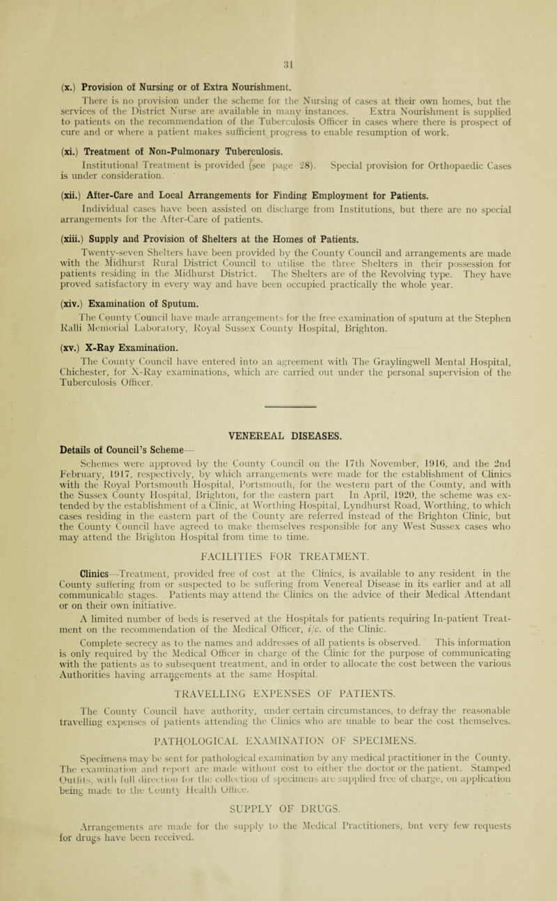 (x.) Provision o£ Nursing or of Extra Nourishment. There is no provision under the scheme for the Nursing of cases at their own homes, but the services of the District Nurse are available in many instances. Extra Nourishment is supplied to patients on the recommendation of the Tuberculosis Officer in cases where there is prospect of cure and or where a patient makes sufficient progress to enable resumption of work. (xi.) Treatment of Non-Pulmonary Tuberculosis. Institutional Treatment is provided (see page 28). Special provision for Orthopaedic Cases is under consideration. (xii.) After-Care and Local Arrangements for Finding Employment for Patients. Individual cases have been assisted on discharge from Institutions, but there are no special arrangements for the After-Care of patients. (xiii.) Supply and Provision of Shelters at the Homes of Patients. Twenty-seven Shelters have been provided by the County Council and arrangements are made with the Midhurst Rural District Council to utilise the three Shelters in their possession for patients residing in the Midhurst District. The Shelters are of the Revolving type. They have proved satisfactory in every way and have been occupied practically the whole year. (xiv.) Examination of Sputum. The County Council have made arrangements for the free examination of sputum at the Stephen Ralli Memorial Laboratory, Royal Sussex County Hospital, Brighton. (xv.) X-Ray Examination. The County Council have entered into an agreement with The Graylingwell Mental Hospital, Chichester, for X-Ray examinations, which are carried out under the personal supervision of the Tuberculosis Officer. VENEREAL DISEASES. Details of Council’s Scheme— Schemes were approved by the County Council on the 17th November, 1916, and the 2nd February, 1917, respectively, by which arrangements were made for the establishment of Clinics with the Royal Portsmouth Hospital, Portsmouth, for the western part of the County, and with the Sussex County Hospital, Brighton, for the eastern part In April, 1920, the scheme was ex¬ tended by the establishment of a Clinic, at Worthing Hospital, Lyndhurst Road, Worthing, to which cases residing in the eastern part of the County are referred instead of the Brighton Clinic, but the County Council have agreed to make themselves responsible for any West Sussex cases who may attend the Brighton Hospital from time to time. FACILITIES FOR TREATMENT. Clinics—Treatment, provided free of cost at the Clinics, is available to any resident in the County suffering from or suspected to be suffering from Venereal Disease in its earlier and at all communicable stages. Patients may attend the Clinics on the advice of their Medical Attendant or on their own initiative. A limited number of beds is reserved at the Hospitals for patients requiring In-patient Treat¬ ment on the recommendation of the Medical Officer, i/c. of the Clinic. Complete secrecy as to the names and addresses of all patients is observed. This information is only required by die Medical Officer in charge of the Clinic for the purpose of communicating with the patients as to subsequent treatment, and in order to allocate the cost between the various Authorities having arrangements at the same Hospital. TRAVELLING EXPENSES OF PATIENTS. The County Council have authority, under certain circumstances, to defray the reasonable travelling expenses of patients attending the Clinics who are unable to bear the cost themselves. PATHOLOGICAL EXAMINATION OF SPECIMENS. Specimens may be sent for pathological examination by any medical practitioner in the County. The examination and report art* made without cost to either the doctor or the patient. Stamped Outfits, with full direction for tin collet lion of specimens are supplied free of charge, on application being made to the Count} Health Office. SUPPLY OF DRUGS. Arrangements are made for the supply to the Medical Practitioners, but very few requests for drugs have been received.
