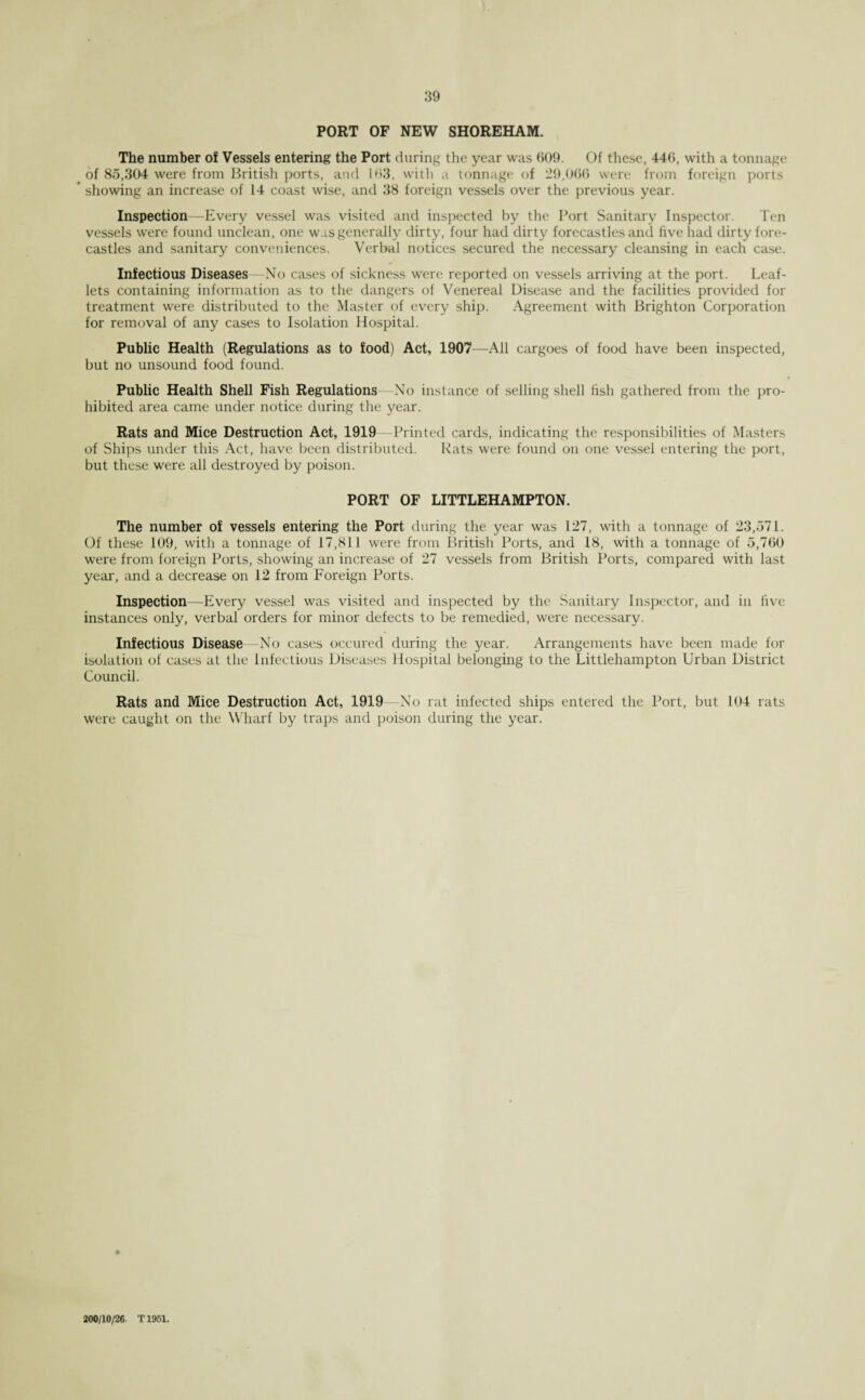 PORT OF NEW SHOREHAM. The number of Vessels entering the Port during the year was 609. Of these, 446, with a tonnage of 85,304 were from British ports, and 163, with a tonnage of 29,066 were from foreign ports showing an increase of 14 coast wise, and 38 foreign vessels over the previous year. Inspection—Every vessel was visited and inspected by the Port Sanitary Inspector. Ten vessels were found unclean, one was generally dirty, four had dirty forecastles and five had dirty fore¬ castles and sanitary conveniences. Verbal notices secured the necessary cleansing in each case. Infectious Diseases —No cases of sickness were reported on vessels arriving at the port. Leaf¬ lets containing information as to the dangers of Venereal Disease and the facilities provided for treatment were distributed to the Master of every ship. Agreement with Brighton Corporation for removal of any cases to Isolation Hospital. Public Health (Regulations as to food) Act, 1907—All cargoes of food have been inspected, but no unsound food found. Public Health Shell Fish Regulations No instance of selling shell fish gathered from the pro¬ hibited area came under notice during the year. Rats and Mice Destruction Act, 1919 Printed cards, indicating the responsibilities of Masters of Ships under this Act, have been distributed. Rats were found on one vessel entering the port, but these were all destroyed by poison. PORT OF LITTLEHAMPTON. The number of vessels entering the Port during the year was 127, with a tonnage of 23,571. Of these 109, with a tonnage of 17,811 were from British Ports, and 18, with a tonnage of 5,760 were from foreign Ports, showing an increase of 27 vessels from British Ports, compared with last year, and a decrease on 12 from Foreign Ports. Inspection—Every vessel was visited and inspected by the Sanitary Inspector, and in five instances only, verbal orders for minor defects to be remedied, were necessary. Infectious Disease—No cases occured during the year. Arrangements have been made for isolation of cases at the Infectious Diseases Hospital belonging to the Littlehampton Urban District Council. Rats and Mice Destruction Act, 1919 No rat infected ships entered the Port, but 104 rats were caught on the Wharf by traps and poison during the year. 200/10/26. T1951.