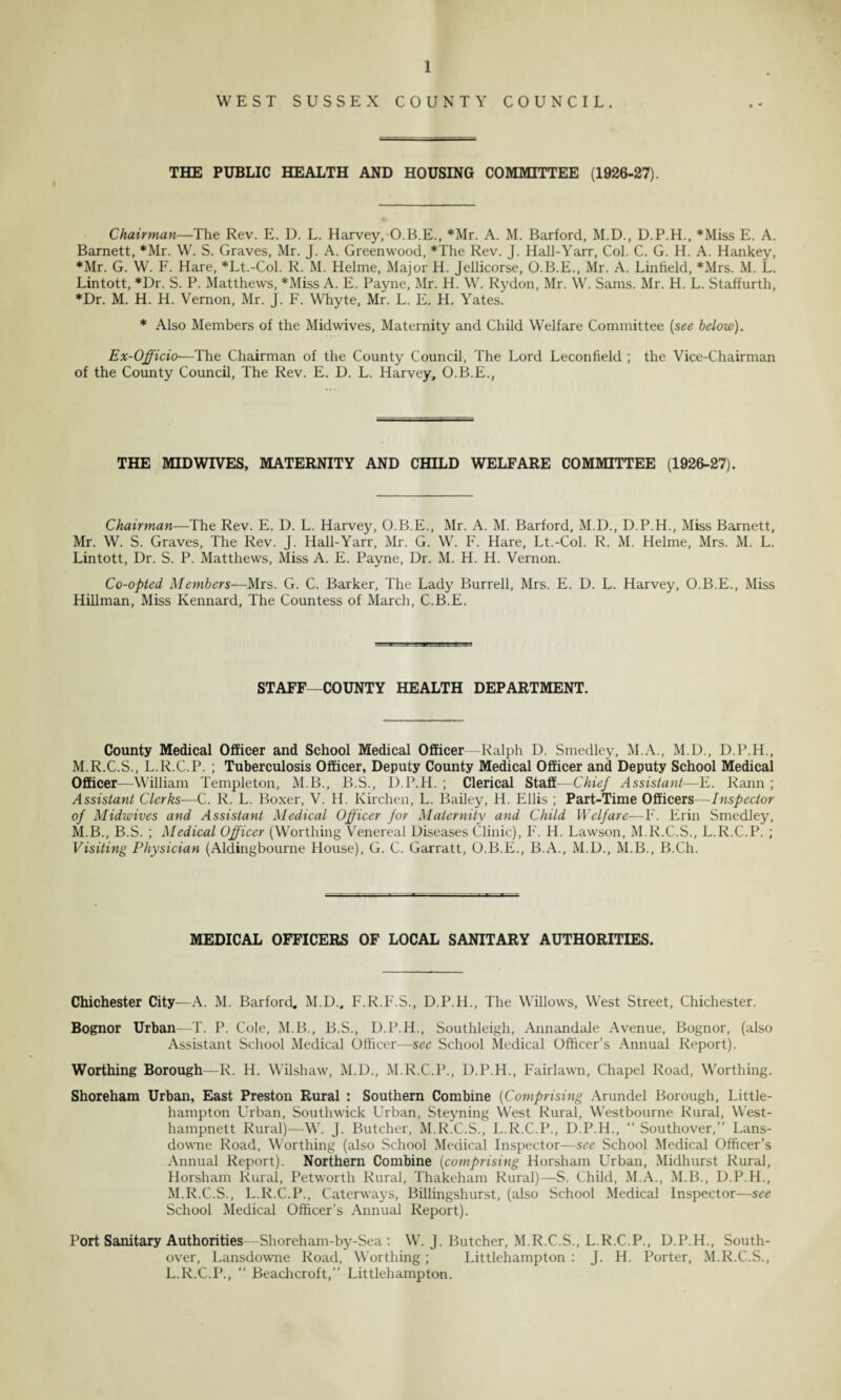 WEST SUSSEX COUNTY COUNCIL. THE PUBLIC HEALTH AND HOUSING COMMITTEE (1926-27). Chairman—The Rev. E. D. L. Harvey, O.B.E., *Mr. A. M. Barford, M.D., D.P.H., *Miss E. A. Barnett, *Mr. W. S. Graves, Mr. J. A. Greenwood, *The Rev. J. Hall-Yarr, Col. C. G. H. A. Hankey, *Mr. G. W. F. Hare, *Lt.-Col. R. M. Helme, Major H. Jellicorse, O.B.E., Mr. A. Linfield, *Mrs. M. L. Lintott, *Dr. S. P. Matthews, *Miss A. E. Payne, Mr. H. W. Rydon, Mr. W. Sams. Mr. H. L. Staffurth, *Dr. M. H. H. Vernon, Mr. J. F. Whyte, Mr. L. E. H. Yates. * Also Members of the Midwives, Maternity and Child Welfare Committee (see below). Ex-Officio—The Chairman of the County Council, The Lord Leconfield ; the Vice-Chairman of the County Council, The Rev. E. D. L. Harvey, O.B.E., THE MID WIVES, MATERNITY AND CHILD WELFARE COMMITTEE (1926-27). Chairman—The Rev. E. D. L. Harvey, O.B.E., Mr. A. M. Barford, M.D., D.P.H., Miss Barnett, Mr. W. S. Graves, The Rev. J. Hall-Yarr, Mr. G. W. F. Hare, Lt.-Col. R. M. Helme, Mrs. M. L. Lintott, Dr. S. P. Matthews, Miss A. E. Payne, Dr. M. H. H. Vernon. Co-opted Members—Mrs. G. C. Barker, The Lady Burrell, Mrs. E. D. L. Harvey, O.B.E., Miss Hillman, Miss Ivennard, The Countess of March, C.B.E. STAFF—COUNTY HEALTH DEPARTMENT. County Medical Officer and School Medical Officer—Ralph D. Smedley, M.A., M.D., D.P.H., M.R.C.S., L.R.C.P. ; Tuberculosis Officer, Deputy County Medical Officer and Deputy School Medical Officer—-William Templeton, M.B., B.S., D.P.H. ; Clerical Staff—Chief Assistant—E. Rann ; Assistant Clerks—C. R. L. Boxer, V. H. Kirchen, L. Bailey, H. Ellis ; Part-Time Officers—Inspector of Midwives and Assistant Medical Officer for Maternity and Child Welfare—F. Erin Smedley, M.B., B.S. ; Medical Officer (Worthing Venereal Diseases Clinic), F. H. Lawson, M.R.C.S., L.R.C.P. ; Visiting Physician (Aldingbourne House), G. C. Garratt, O.B.E., B.A., M.D., M.B., B.Ch. MEDICAL OFFICERS OF LOCAL SANITARY AUTHORITIES. Chichester City—A. M. Barford, M.D., F.R.F.S., D.P.H., The Willows, West Street, Chichester. Bognor Urban—T. P. Cole, M.B., B.S., D.P.H., Southleigh, Annandale Avenue, Bognor, (also Assistant School Medical Officer—see School Medical Officer’s Annual Report). Worthing Borough—R. H. Wilshaw, M.D., M.R.C.P., D.P.H., Fairlawn, Chapel Road, Worthing. Shoreham Urban, East Preston Rural : Southern Combine (Comprising Arundel Borough, Little- hampton Urban, Southwick Urban, Steyning West Rural, Westbourne Rural, West- hampnett Rural)—W. J. Butcher, M.R.C.S., L.R.C.P., D.P.H., “ Southover,” Lans- downe Road, Worthing (also School Medical Inspector—see School Medical Officer’s Annual Report). Northern Combine (comprising Horsham Urban, Midhurst Rural, Horsham Rural, Petworth Rural, Thakeham Rural)—S. Child, M.A., M.B., D.P.H., M.R.C.S., L.R.C.P., Caterways, Billingshurst, (also School Medical Inspector—see School Medical Officer’s Annual Report). Port Sanitary Authorities—Shoreham-by-Sea : W. J. Butcher, M.R.C.S., L.R.C.P., D.P.H., South- over, Lansdowne Road, Worthing; Littlehampton : J. H. Porter, M.R.C.S., L.R.C.P., “ Beachcroft,” Littlehampton.