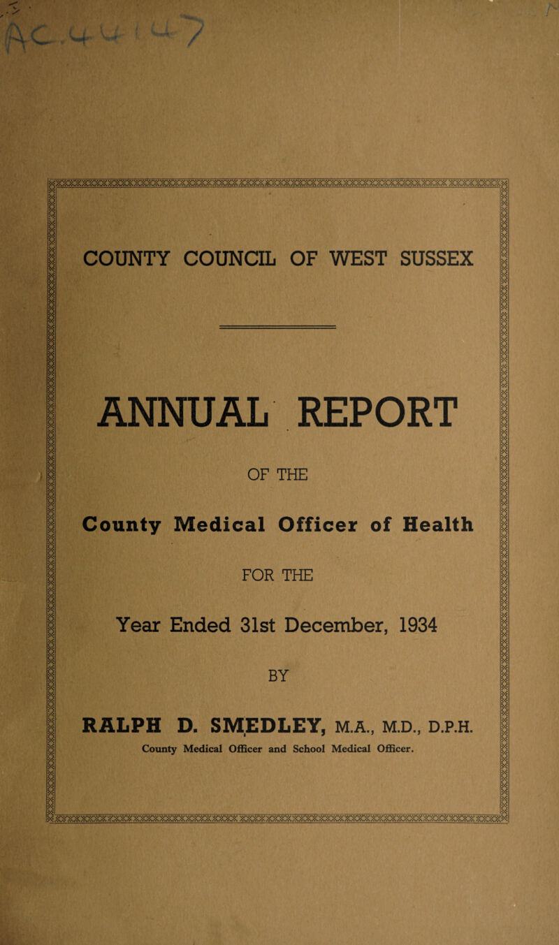 COUNTY COUNCIL OF WEST SUSSEX ANNUAL REPORT OF THE County Medical of Health FOR THE Year Ended 31st December, 1934 BY RALPH D. SMEDLEY, M.A., M.D., D.P.H. County Medical Officer and School Medical Officer. M