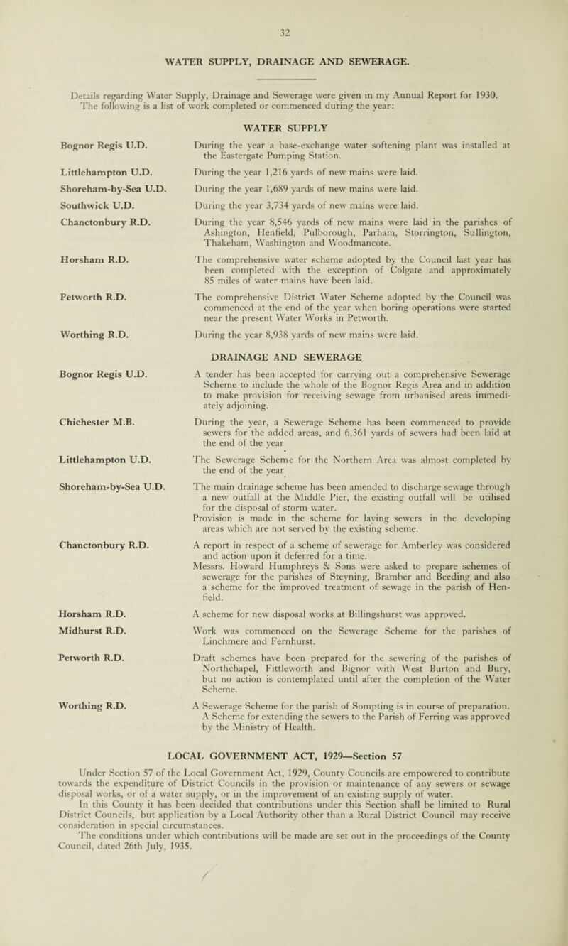 WATER SUPPLY, DRAINAGE AND SEWERAGE. Details regarding Water Supply, Drainage and Sewerage were given in my Annual Report for 1930. The following is a list of work completed or commenced during the year: Bognor Regis U.D. Littlehampton U.D. Shoreham-by-Sea U.D. Southwick U.D. Chanctonbury R.D. Horsham R.D. Petworth R.D. Worthing R.D. Bognor Regis U.D. Chichester M.B. Littlehampton U.D. Shoreham-by-Sea U.D. Chanctonbury R.D. Horsham R.D. Midhurst R.D. Petworth R.D. Worthing R.D. WATER SUPPLY During the year a base-exchange water softening plant was installed at the Eastergate Pumping Station. During the year 1,216 yards of new mains were laid. During the year 1,689 yards of new mains were laid. During the year 3,734 yards of new mains were laid. During the year 8,546 yards of new mains were laid in the parishes of Ashington, Henfield, Pulborough, Parham, Storrington, Sullington, Thakeham, Washington and Woodmancote. The comprehensive water scheme adopted by the Council last year has been completed with the exception of Colgate and approximately 85 miles of water mains have been laid. The comprehensive District Water Scheme adopted by the Council was commenced at the end of the year when boring operations were started near the present Water Works in Petworth. During the year 8,938 yards of new mains were laid. DRAINAGE AND SEWERAGE A tender has been accepted for carrying out a comprehensive Sewerage Scheme to include the whole of the Bognor Regis Area and in addition to make provision for receiving sewage from urbanised areas immedi¬ ately adjoining. During the year, a Sewerage Scheme has been commenced to provide sewers for the added areas, and 6,361 yards of sewers had been laid at the end of the year The Sewerage Scheme for the Northern Area was almost completed by the end of the year The main drainage scheme has been amended to discharge sewage through a new outfall at the Middle Pier, the existing outfall will be utilised for the disposal of storm water. Provision is made in the scheme for laying sewers in the developing areas which are not served by the existing scheme. A report in respect of a scheme of sewerage for Amberley was considered and action upon it deferred for a time. Messrs. Howard Humphreys & Sons were asked to prepare schemes of sewerage for the parishes of Steyning, Bramber and Beeding and also a scheme for the improved treatment of sewage in the parish of Hen- field. A scheme for new disposal works at Billingshurst was approved. Work was commenced on the Sewerage Scheme for the parishes of Linchmere and Fernhurst. Draft schemes have been prepared for the sewering of the parishes of Northchapel, Fittleworth and Bignor with West Burton and Bury, but no action is contemplated until after the completion of the Water Scheme. A Sewerage Scheme for the parish of Sompting is in course of preparation. A Scheme for extending the sewers to the Parish of Ferring was approved by the Ministry of Health. LOCAL GOVERNMENT ACT, 1929—Section 57 Under Section 57 of the Local Government Act, 1929, County Councils are empowered to contribute towards the expenditure of District Councils in the provision or maintenance of any sewers or sewage disposal works, or of a water supply, or in the improvement of an existing supply of water. In this County it has been decided that contributions under this Section shall be limited to Rural District Councils, but application by a Local Authority other than a Rural District Council may receive consideration in special circumstances. The conditions under which contributions will be made are set out in the proceedings of the County Council, dated 26th July, 1935.