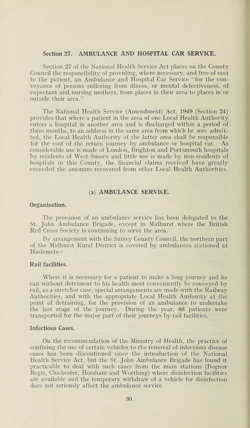 Section 27. AMBULANCE AND HOSPITAL CAR SERVICE. Section 27 of the National Health Service Act places on the County Council the responsibility of providing, where necessary, and free of cost to the patient, an Ambulance and Hospital Car Service “for the con¬ veyance of persons suffering from illness, or mental defectiveness, of expectant and nursing mothers, from places in their area to places in or outside their area.’’ The National Health Service (Amendment) Act, 1949 (Section 24) provides that where a patient in the area of one Local Health Authority enters a hospital in another area and is discharged within a period of three months, to an address in the same area from which he was admit¬ ted, the Local Health Authority of the latter area shall be responsible for the cost of the return journey by ambulance or hospital car. As considerable use is made of London, Brighton and Portsmouth hospitals by residents of West Sussex and little use is made by non-residents of hospitals in this County, the financial claims received have greatly exceeded the amounts recovered from other Local Health Authorities. (a) AMBULANCE SERVICE. Organisation. The provision of an ambulance service has been delegated to the St. John Ambulance Brigade, except in Midhurst where the British Red Cross Society is continuing to serve the area. By arrangement with the Surrey County Council, the northern part of the Midhurst Rural District is covered by ambulances stationed at Haslemere.' Rail facilities. Where it is necessary for a patient to make a long journey and he can without detriment to his health most conveniently be conveyed by rail, as a stretcher case, special arrangements are made with the Railway Authorities, and with the appropriate Local Health Aut-hority at the point of detraining, for the provision of an ambulance to undertake the last stage of the journey. During the year, 88 patients were' transported for the major part of their journeys by rail facilities. Infectious Cases. On the recommendation of the Ministry of Health, the practice of confining the use of certain vehicles to the removal of infectious disease cases has been discontinued since the introduction of the National Health Service Act, but the St. John Ambulance Brigade has found it practicable to deal with such cases from the main stations (Bognor Regis, Chichester, Horsham and Worthing) where disinfection facilities are available and the temporary withdraw of a vehicle for disinfection does not seriously affect the ambulance service.